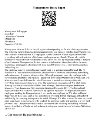 Management Roles Paper
Management Roles paper
Jason Fair
University of Phoenix
CMGT/530
Kim Hinton
December 17th, 2011
Management roles are different in each organization depending on the size of the organization.
The following paper will discuss the management roles in a business with less than 50 employees
and a business with more than 500 employees. A brief overview of each organization will be
given along with a description of the hierarchical organization of each. Why or why not the
hierarchical organization of each business works or not will also be discussed and the IT function
of each business. Management roles in a business with less than 50 employees have the same
functions as a manager in a business with more than 500 employees; ... Show more content on
Helpwriting.net ...
The employee turnover ratio is less and overall work is at a more manageable level. The IT
function of a 7 eleven store would consist of connection of hardware and software, networking,
and maintenance. A business with more than 500 employees poses more of a challenge to be
successful and profitable. The business I chose with more than 500 employees is Wal Mart. Wal
Mart stores are located all over the United States and is a retail store that specializes in
everything from groceries to new car tires. The hierarchical organization of Wal Mart stores
from top down on a store level would be: Store Manager, Assistant Managers, Department
Managers, Team Leader, and Store associate. (Walmart Corporate, 2011). The hierarchical
organization for Wal Mart does not work in my opinion, because of the high turnover rate of
employees working for this organization. I previously was employed by Wal Mart and lasted
three years. In those three years it was almost like a revolving door of employees getting hired
and fired by the company, management included. Although Wal Mart is one of the most successful
retail store chains in the world, in order to climb the corporate ladder and maintain is a very hard
job to do. The IT function for Wal Mart is a very tedious one including networking, technical
support, installation of hardware and software, training, and maintenance of web sites. With stores
all over the
... Get more on HelpWriting.net ...
 