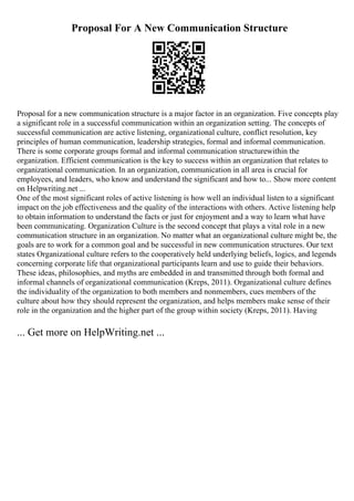 Proposal For A New Communication Structure
Proposal for a new communication structure is a major factor in an organization. Five concepts play
a significant role in a successful communication within an organization setting. The concepts of
successful communication are active listening, organizational culture, conflict resolution, key
principles of human communication, leadership strategies, formal and informal communication.
There is some corporate groups formal and informal communication structurewithin the
organization. Efficient communication is the key to success within an organization that relates to
organizational communication. In an organization, communication in all area is crucial for
employees, and leaders, who know and understand the significant and how to... Show more content
on Helpwriting.net ...
One of the most significant roles of active listening is how well an individual listen to a significant
impact on the job effectiveness and the quality of the interactions with others. Active listening help
to obtain information to understand the facts or just for enjoyment and a way to learn what have
been communicating. Organization Culture is the second concept that plays a vital role in a new
communication structure in an organization. No matter what an organizational culture might be, the
goals are to work for a common goal and be successful in new communication structures. Our text
states Organizational culture refers to the cooperatively held underlying beliefs, logics, and legends
concerning corporate life that organizational participants learn and use to guide their behaviors.
These ideas, philosophies, and myths are embedded in and transmitted through both formal and
informal channels of organizational communication (Kreps, 2011). Organizational culture defines
the individuality of the organization to both members and nonmembers, cues members of the
culture about how they should represent the organization, and helps members make sense of their
role in the organization and the higher part of the group within society (Kreps, 2011). Having
... Get more on HelpWriting.net ...
 