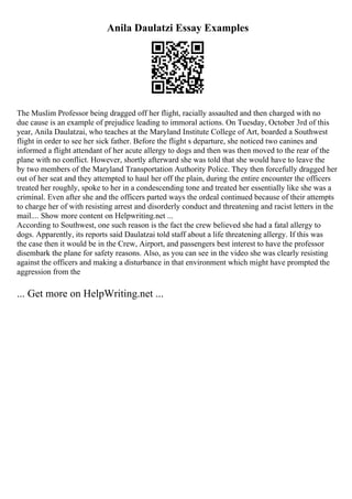 Anila Daulatzi Essay Examples
The Muslim Professor being dragged off her flight, racially assaulted and then charged with no
due cause is an example of prejudice leading to immoral actions. On Tuesday, October 3rd of this
year, Anila Daulatzai, who teaches at the Maryland Institute College of Art, boarded a Southwest
flight in order to see her sick father. Before the flight s departure, she noticed two canines and
informed a flight attendant of her acute allergy to dogs and then was then moved to the rear of the
plane with no conflict. However, shortly afterward she was told that she would have to leave the
by two members of the Maryland Transportation Authority Police. They then forcefully dragged her
out of her seat and they attempted to haul her off the plain, during the entire encounter the officers
treated her roughly, spoke to her in a condescending tone and treated her essentially like she was a
criminal. Even after she and the officers parted ways the ordeal continued because of their attempts
to charge her of with resisting arrest and disorderly conduct and threatening and racist letters in the
mail.... Show more content on Helpwriting.net ...
According to Southwest, one such reason is the fact the crew believed she had a fatal allergy to
dogs. Apparently, its reports said Daulatzai told staff about a life threatening allergy. If this was
the case then it would be in the Crew, Airport, and passengers best interest to have the professor
disembark the plane for safety reasons. Also, as you can see in the video she was clearly resisting
against the officers and making a disturbance in that environment which might have prompted the
aggression from the
... Get more on HelpWriting.net ...
 