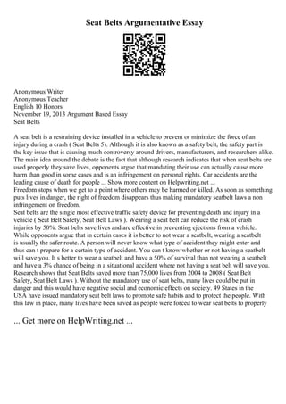 Seat Belts Argumentative Essay
Anonymous Writer
Anonymous Teacher
English 10 Honors
November 19, 2013 Argument Based Essay
Seat Belts
A seat belt is a restraining device installed in a vehicle to prevent or minimize the force of an
injury during a crash ( Seat Belts 5). Although it is also known as a safety belt, the safety part is
the key issue that is causing much controversy around drivers, manufacturers, and researchers alike.
The main idea around the debate is the fact that although research indicates that when seat belts are
used properly they save lives, opponents argue that mandating their use can actually cause more
harm than good in some cases and is an infringement on personal rights. Car accidents are the
leading cause of death for people ... Show more content on Helpwriting.net ...
Freedom stops when we get to a point where others may be harmed or killed. As soon as something
puts lives in danger, the right of freedom disappears thus making mandatory seatbelt laws a non
infringement on freedom.
Seat belts are the single most effective traffic safety device for preventing death and injury in a
vehicle ( Seat Belt Safety, Seat Belt Laws ). Wearing a seat belt can reduce the risk of crash
injuries by 50%. Seat belts save lives and are effective in preventing ejections from a vehicle.
While opponents argue that in certain cases it is better to not wear a seatbelt, wearing a seatbelt
is usually the safer route. A person will never know what type of accident they might enter and
thus can t prepare for a certain type of accident. You can t know whether or not having a seatbelt
will save you. It s better to wear a seatbelt and have a 50% of survival than not wearing a seatbelt
and have a 3% chance of being in a situational accident where not having a seat belt will save you.
Research shows that Seat Belts saved more than 75,000 lives from 2004 to 2008 ( Seat Belt
Safety, Seat Belt Laws ). Without the mandatory use of seat belts, many lives could be put in
danger and this would have negative social and economic effects on society. 49 States in the
USA have issued mandatory seat belt laws to promote safe habits and to protect the people. With
this law in place, many lives have been saved as people were forced to wear seat belts to properly
... Get more on HelpWriting.net ...
 