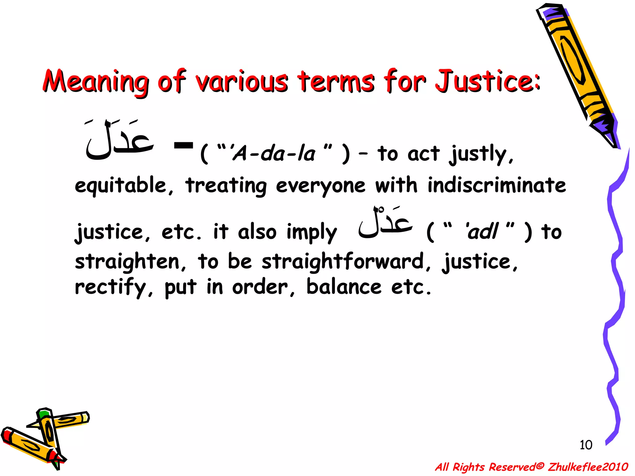Meaning of various terms for Justice: عَدَلَ   -   ( “ ’A-da-la  ” ) – to act justly, equitable, treating everyone with indiscriminate justice, etc. it also imply  عَدْل   ( “  ‘adl  ” ) to straighten, to be straightforward, justice, rectify, put in order, balance etc. All Rights Reserved© Zhulkeflee2010 