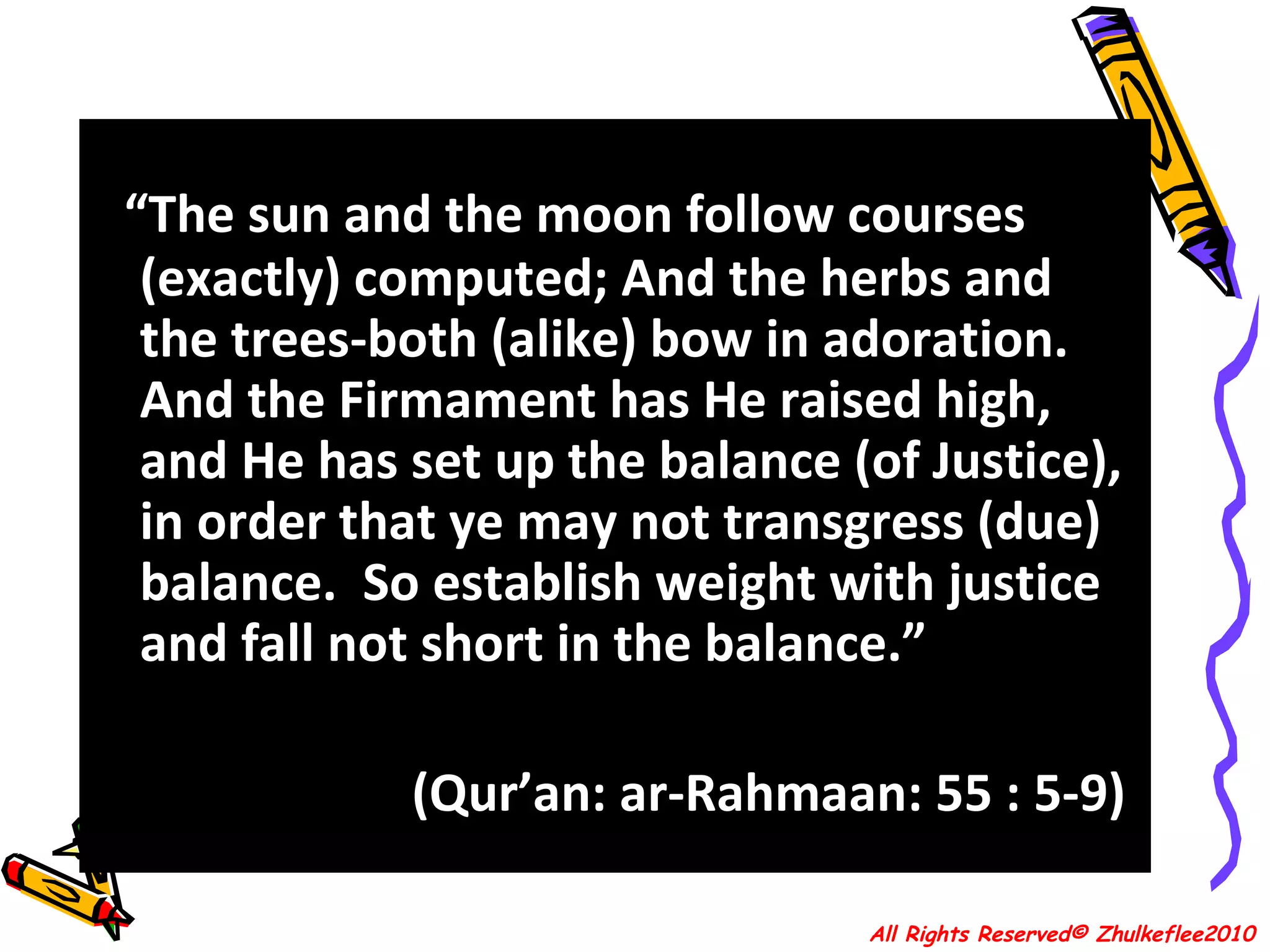 “ The sun and the moon follow courses (exactly) computed; And the herbs and the trees-both (alike) bow in adoration. And the Firmament has He raised high, and He has set up the balance (of Justice),  in order that ye may not transgress (due) balance.  So establish weight with justice and fall not short in the balance.” (Qur’an: ar-Rahmaan: 55 : 5-9)  All Rights Reserved© Zhulkeflee2010 