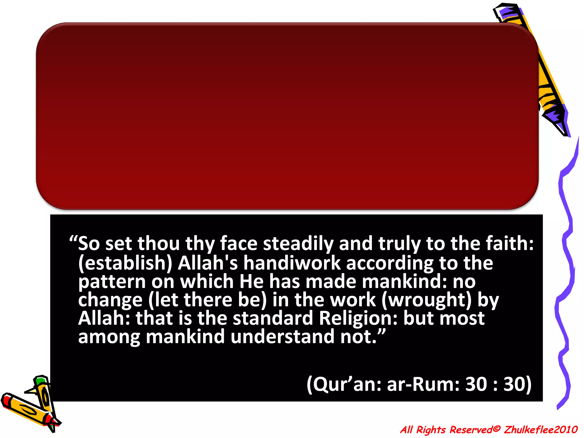 “ So set thou thy face steadily and truly to the faith: (establish) Allah's handiwork according to the pattern on which He has made mankind: no change (let there be) in the work (wrought) by Allah: that is the standard Religion: but most among mankind understand not.” (Qur’an: ar-Rum: 30 : 30)  All Rights Reserved© Zhulkeflee2010 