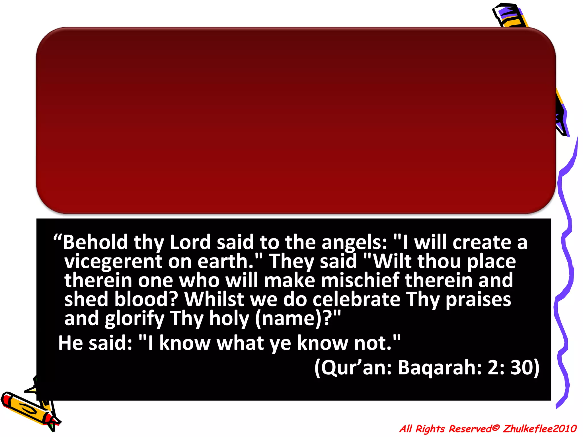 “ Behold thy Lord said to the angels: "I will create a vicegerent on earth." They said "Wilt thou place therein one who will make mischief therein and shed blood? Whilst we do celebrate Thy praises and glorify Thy holy (name)?"  He said: "I know what ye know not."  (Qur’an: Baqarah: 2: 30)  All Rights Reserved© Zhulkeflee2010 