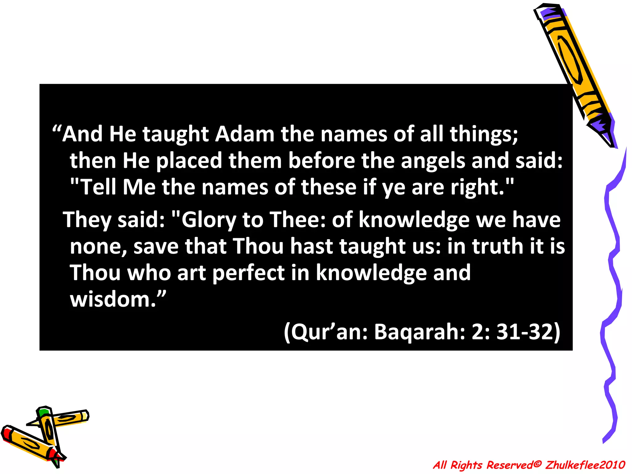 “ And He taught Adam the names of all things; then He placed them before the angels and said: "Tell Me the names of these if ye are right."  They said: "Glory to Thee: of knowledge we have none, save that Thou hast taught us: in truth it is Thou who art perfect in knowledge and wisdom.” (Qur’an: Baqarah: 2: 31-32)  All Rights Reserved© Zhulkeflee2010 