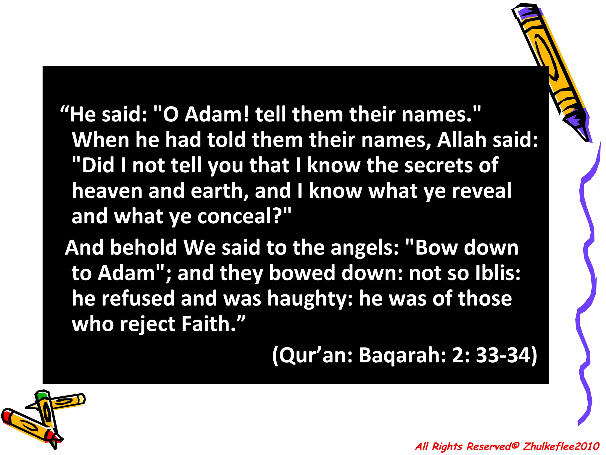 “ He said: "O Adam! tell them their names." When he had told them their names, Allah said: "Did I not tell you that I know the secrets of heaven and earth, and I know what ye reveal and what ye conceal?"  And behold We said to the angels: "Bow down to Adam"; and they bowed down: not so Iblis: he refused and was haughty: he was of those who reject Faith.”  (Qur’an: Baqarah: 2: 33-34)  All Rights Reserved© Zhulkeflee2010 