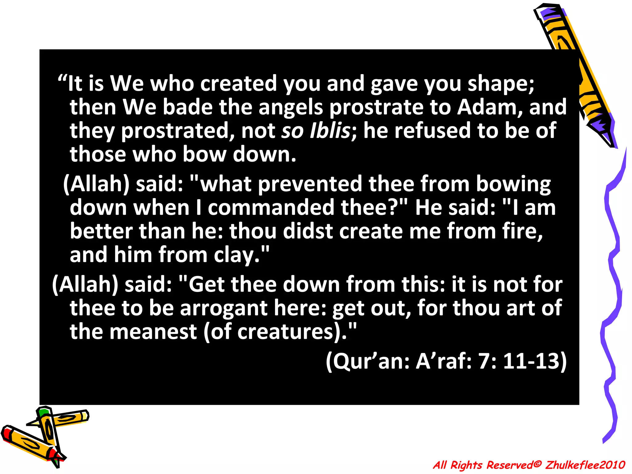 “ It is We who created you and gave you shape; then We bade the angels prostrate to Adam, and they prostrated, not  so Iblis ; he refused to be of those who bow down.  (Allah) said: "what prevented thee from bowing down when I commanded thee?" He said: "I am better than he: thou didst create me from fire, and him from clay."  (Allah) said: "Get thee down from this: it is not for thee to be arrogant here: get out, for thou art of the meanest (of creatures)."  (Qur’an: A’raf: 7: 11-13)  All Rights Reserved© Zhulkeflee2010 