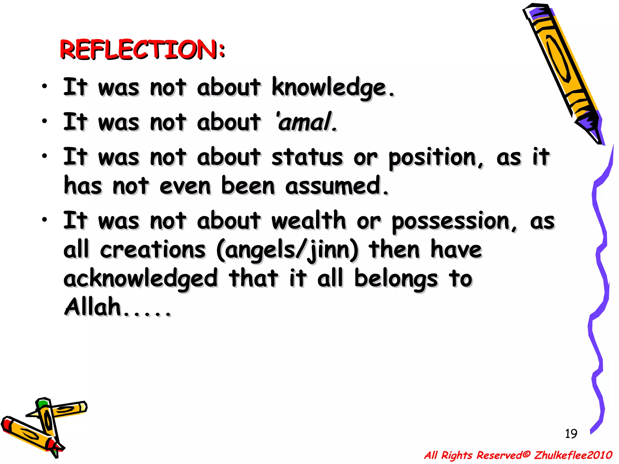 REFLECTION: It was not about knowledge. It was not about  ‘amal. It was not about status or position, as it has not even been assumed. It was not about wealth or possession, as all creations (angels/jinn) then have acknowledged that it all belongs to Allah..... All Rights Reserved© Zhulkeflee2010 