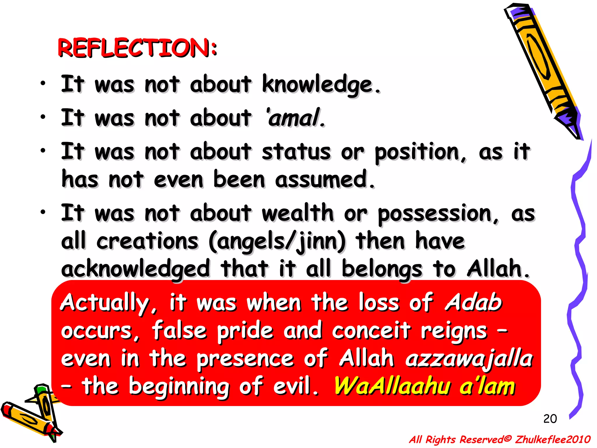 REFLECTION: It was not about knowledge. It was not about  ‘amal. It was not about status or position, as it has not even been assumed. It was not about wealth or possession, as all creations (angels/jinn) then have acknowledged that it all belongs to Allah. Actually, it was when the loss of  Adab  occurs, false pride and conceit reigns – even in the presence of Allah  azzawajalla  – the beginning of evil.  WaAllaahu a’lam All Rights Reserved© Zhulkeflee2010 