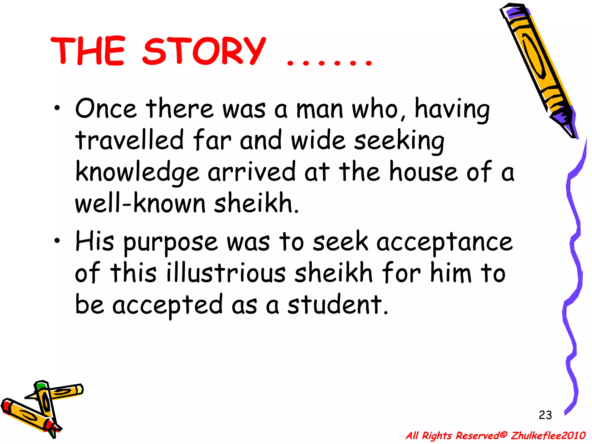 Once there was a man who, having travelled far and wide seeking knowledge arrived at the house of a well-known sheikh.  His purpose was to seek acceptance of this illustrious sheikh for him to be accepted as a student. THE STORY ...... All Rights Reserved© Zhulkeflee2010 