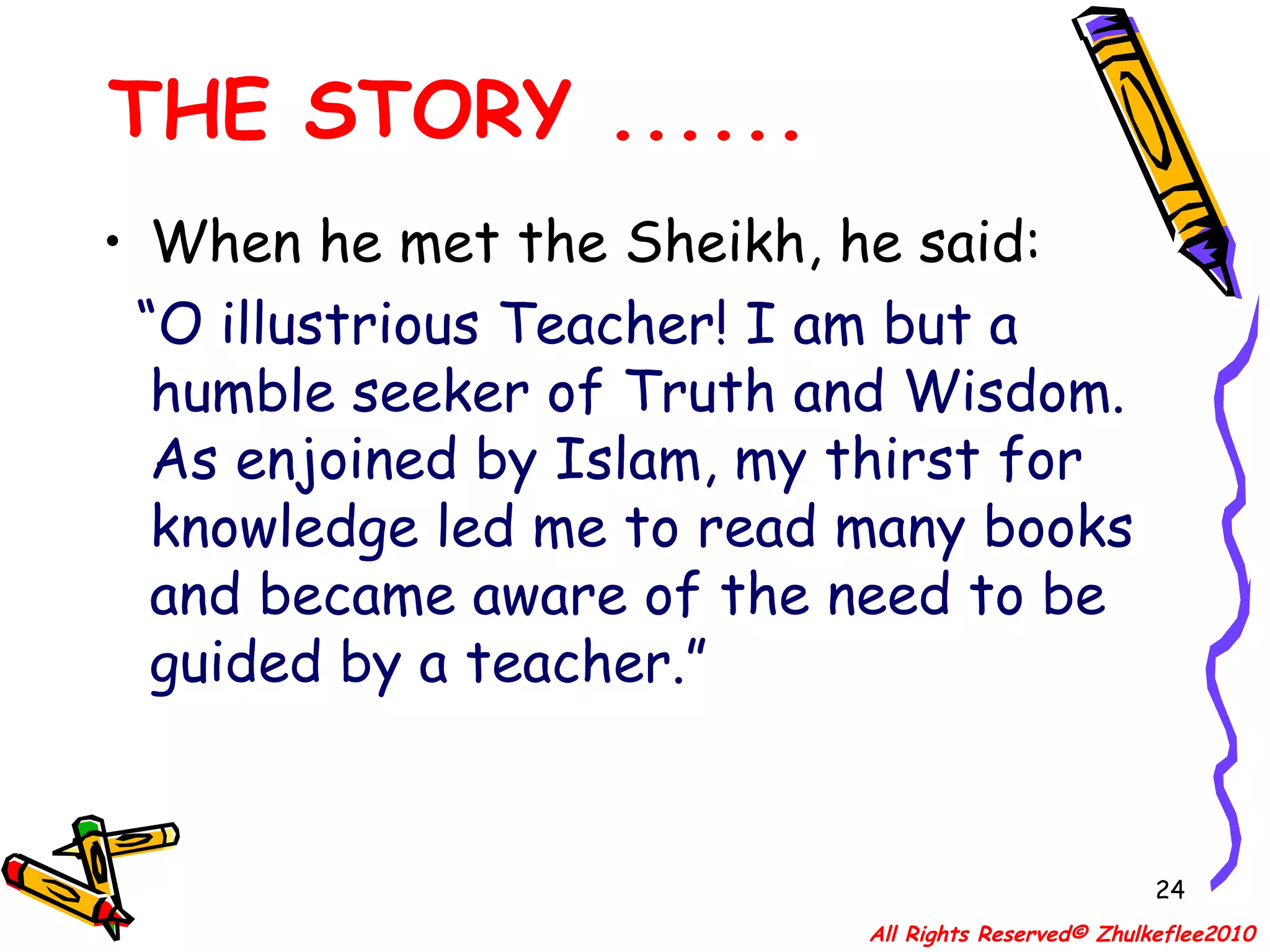 When he met the Sheikh, he said:  “ O illustrious Teacher! I am but a humble seeker of Truth and Wisdom. As enjoined by Islam, my thirst for knowledge led me to read many books and became aware of the need to be guided by a teacher.”  THE STORY ...... All Rights Reserved© Zhulkeflee2010 