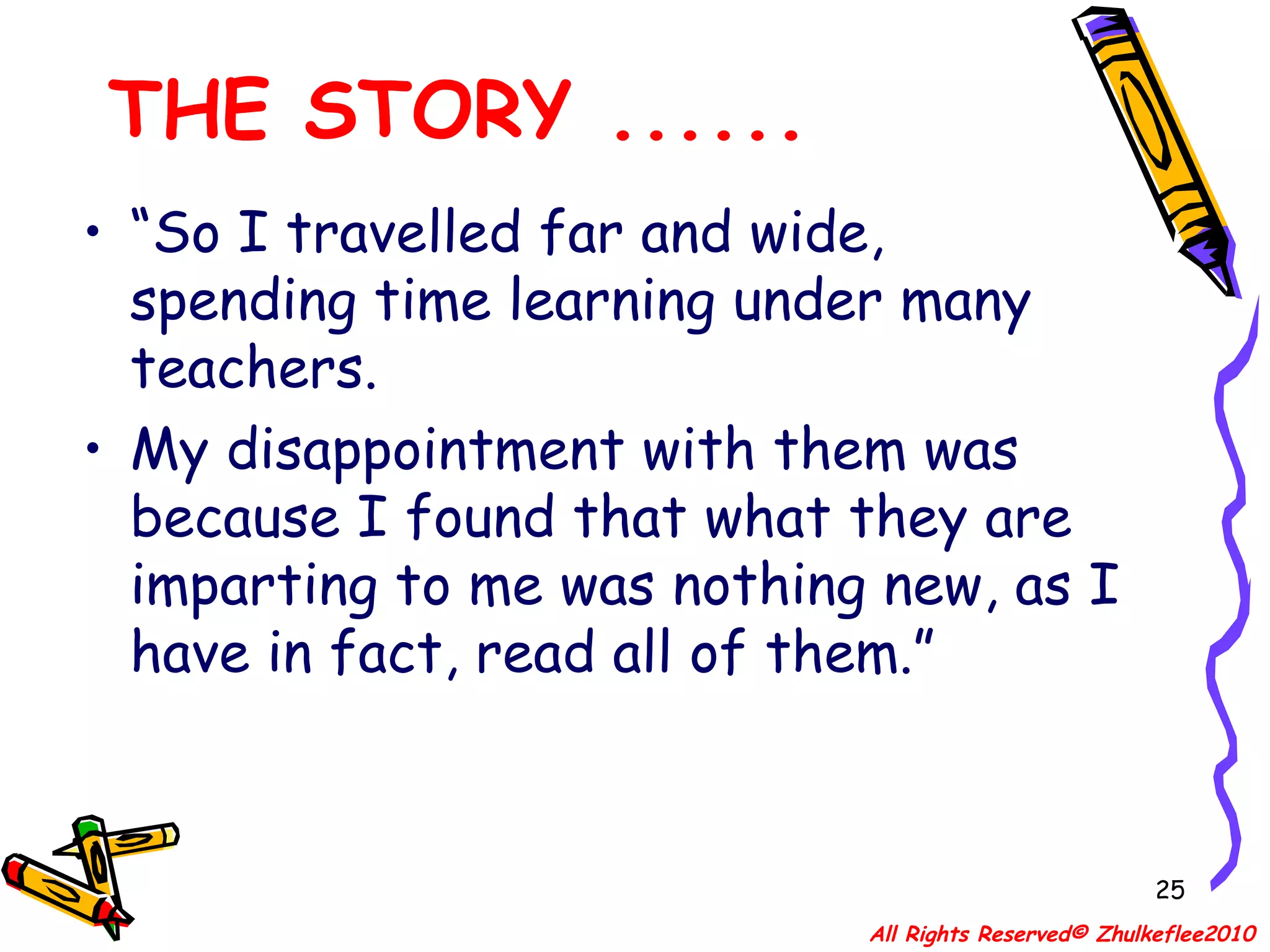 “ So I travelled far and wide, spending time learning under many teachers.  My disappointment with them was because I found that what they are imparting to me was nothing new, as I have in fact, read all of them.”  THE STORY ...... All Rights Reserved© Zhulkeflee2010 