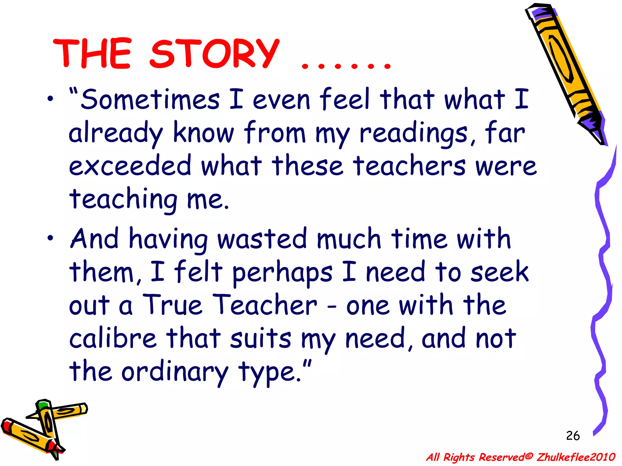 THE STORY ...... “ Sometimes I even feel that what I already know from my readings, far exceeded what these teachers were teaching me.  And having wasted much time with them, I felt perhaps I need to seek out a True Teacher - one with the calibre that suits my need, and not the ordinary type.” All Rights Reserved© Zhulkeflee2010 