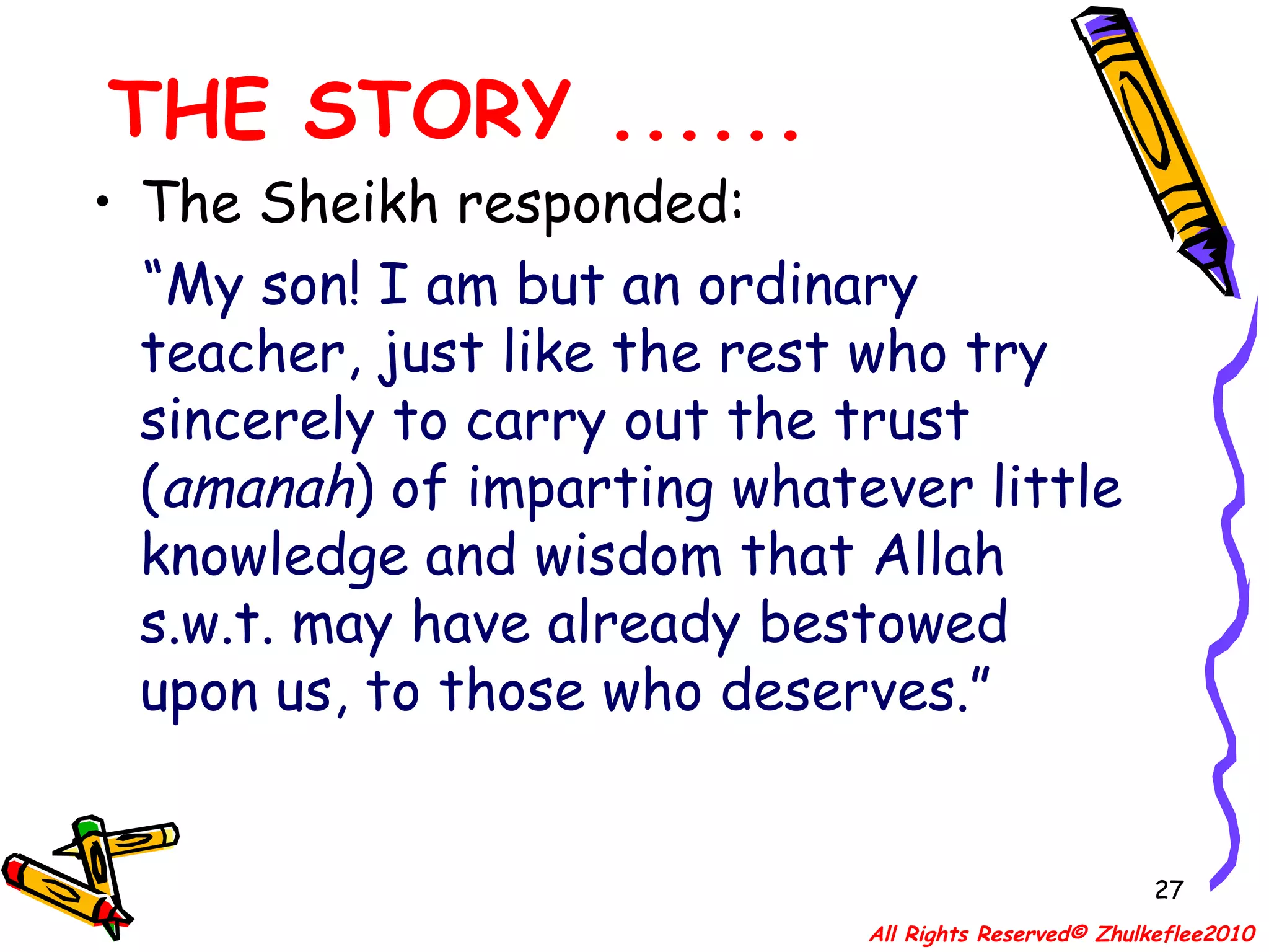 THE STORY ...... The Sheikh responded: “ My son! I am but an ordinary teacher, just like the rest who try sincerely to carry out the trust ( amanah ) of imparting whatever little knowledge and wisdom that Allah s.w.t. may have already bestowed upon us, to those who deserves.” All Rights Reserved© Zhulkeflee2010 