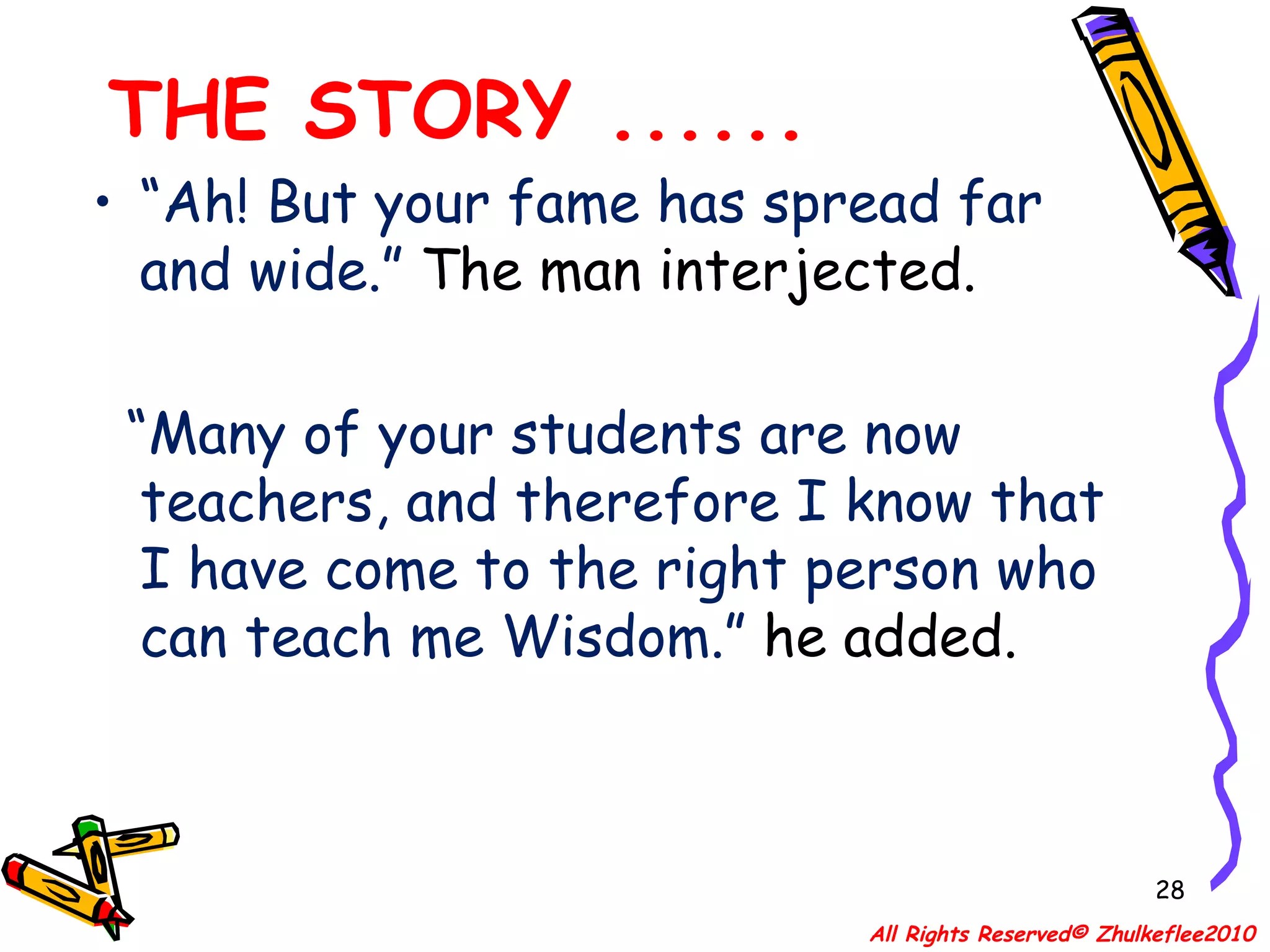 THE STORY ...... “ Ah! But your fame has spread far and wide.”  The man interjected.  “ Many of your students are now teachers, and therefore I know that I have come to the right person who can teach me Wisdom.”  he added. All Rights Reserved© Zhulkeflee2010 