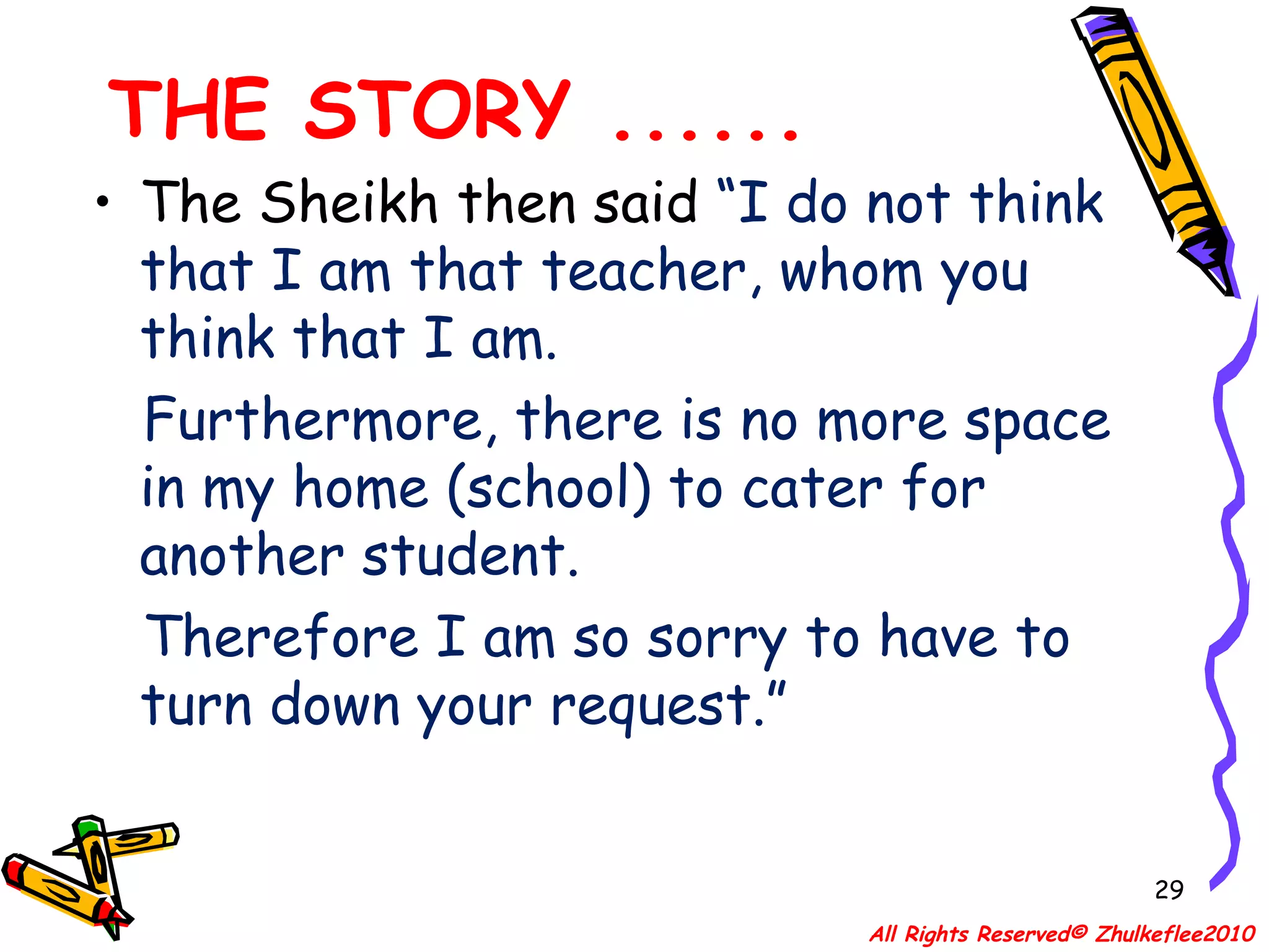 THE STORY ...... The Sheikh then said  “I do not think that I am that teacher, whom you think that I am.  Furthermore, there is no more space in my home (school) to cater for another student.  Therefore I am so sorry to have to turn down your request.” All Rights Reserved© Zhulkeflee2010 