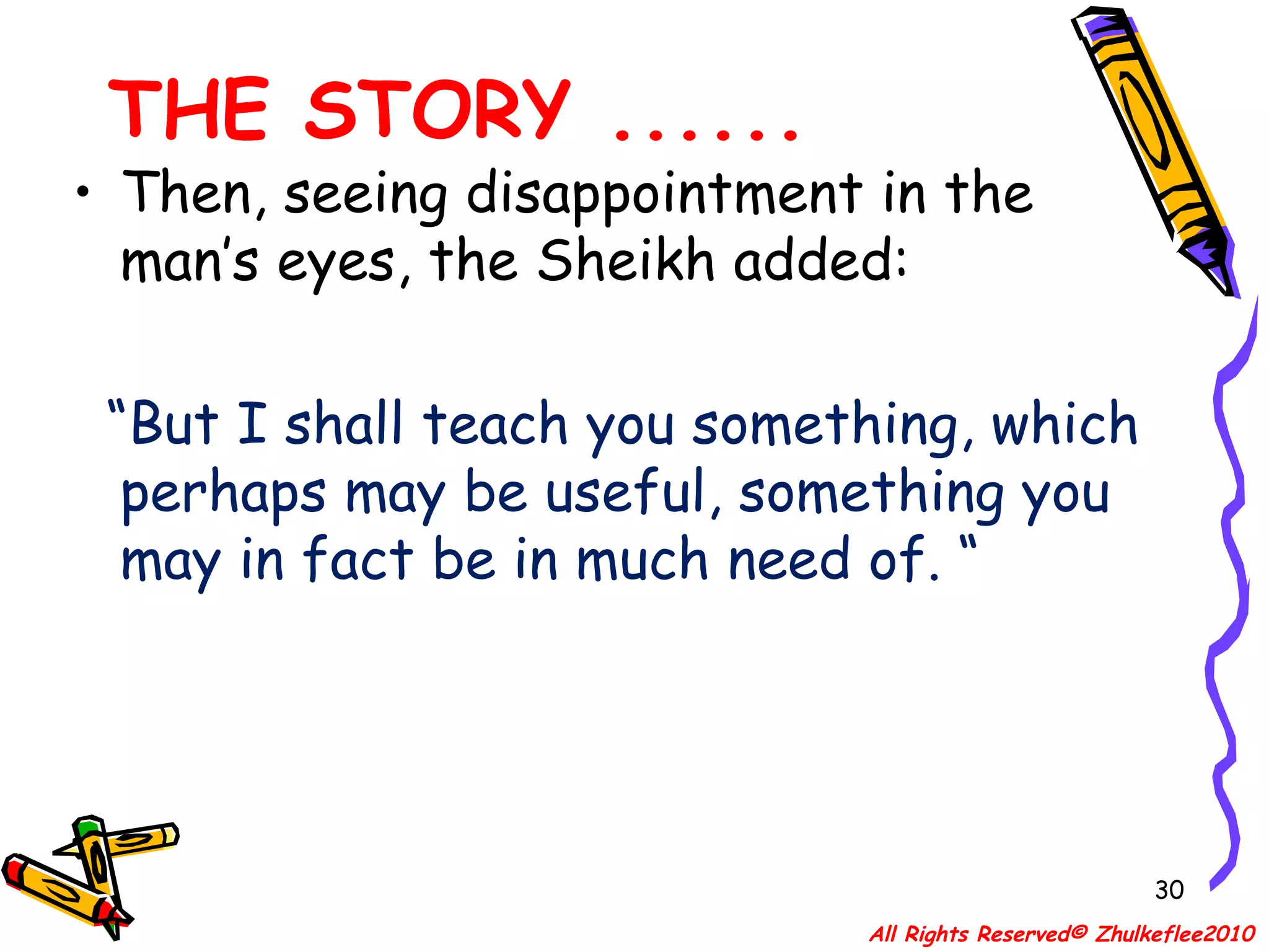 THE STORY ...... Then, seeing disappointment in the man’s eyes, the Sheikh added: “ But I shall teach you something, which perhaps may be useful, something you may in fact be in much need of. “ All Rights Reserved© Zhulkeflee2010 
