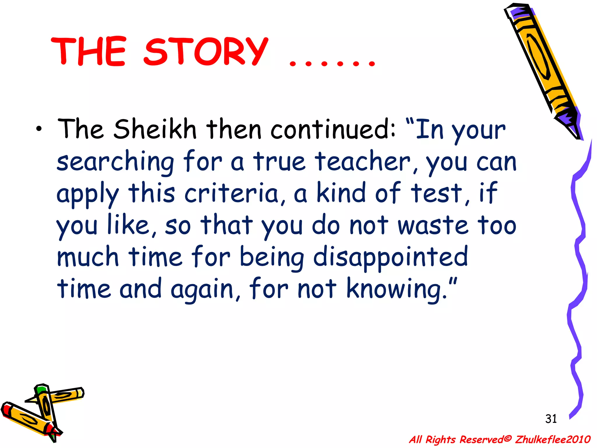 THE STORY ...... The Sheikh then continued:  “In your searching for a true teacher, you can apply this criteria, a kind of test, if you like, so that you do not waste too much time for being disappointed time and again, for not knowing.” All Rights Reserved© Zhulkeflee2010 