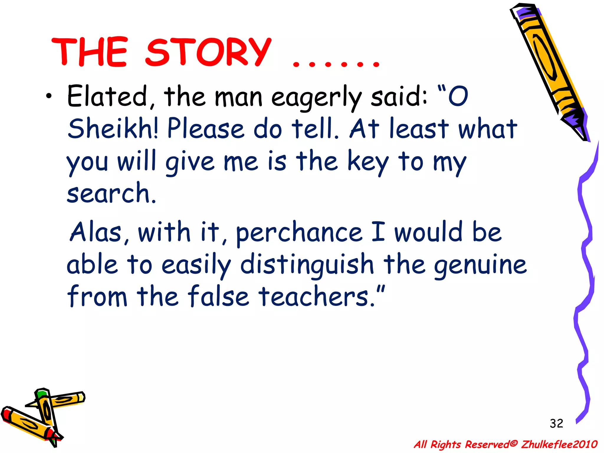 THE STORY ...... Elated, the man eagerly said:  “O Sheikh! Please do tell. At least what you will give me is the key to my search.  Alas, with it, perchance I would be able to easily distinguish the genuine from the false teachers.” All Rights Reserved© Zhulkeflee2010 