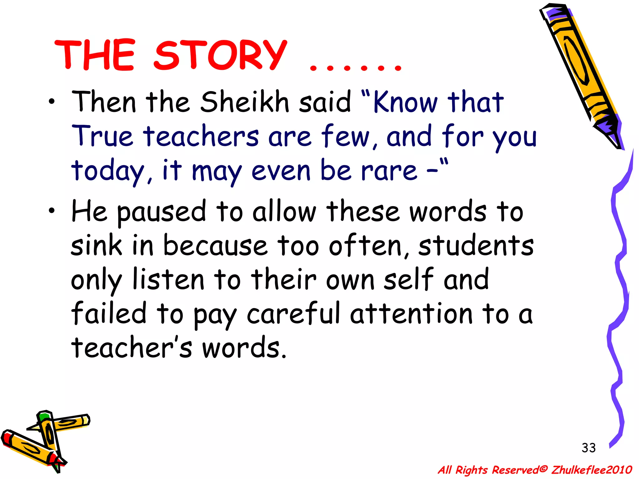 THE STORY ...... Then the Sheikh said  “Know that True teachers are few, and for you today, it may even be rare –“  He paused to allow these words to sink in because too often, students only listen to their own self and failed to pay careful attention to a teacher’s words.  All Rights Reserved© Zhulkeflee2010 