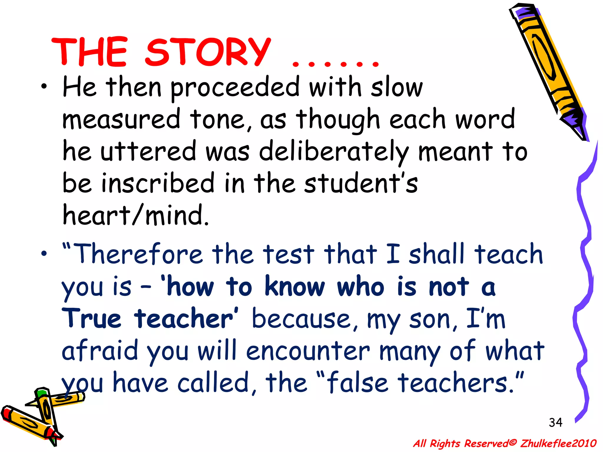 THE STORY ...... He then proceeded with slow measured tone, as though each word he uttered was deliberately meant to be inscribed in the student’s heart/mind.  “ Therefore the test that I shall teach you is –  ‘how to know who is not a True teacher’  because, my son, I’m afraid you will encounter many of what you have called, the “false teachers.” All Rights Reserved© Zhulkeflee2010 