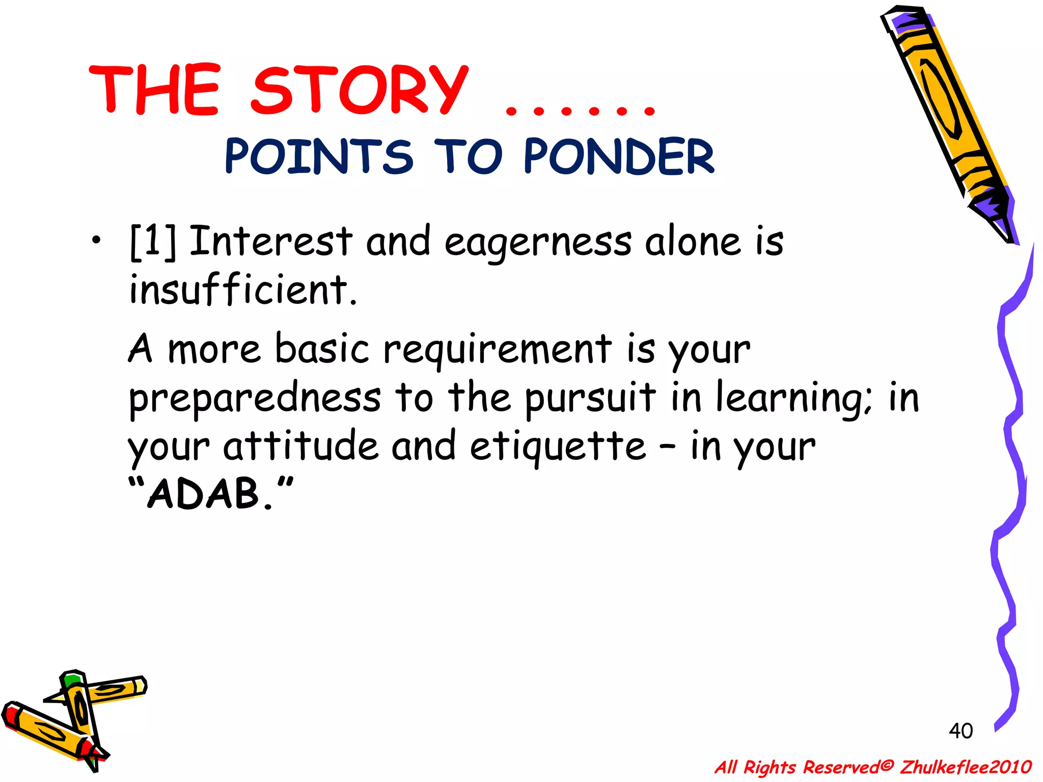 POINTS TO PONDER [1] Interest and eagerness alone is insufficient.  A more basic requirement is your preparedness to the pursuit in learning; in your attitude and etiquette – in your  “ADAB.” THE STORY ...... All Rights Reserved© Zhulkeflee2010 