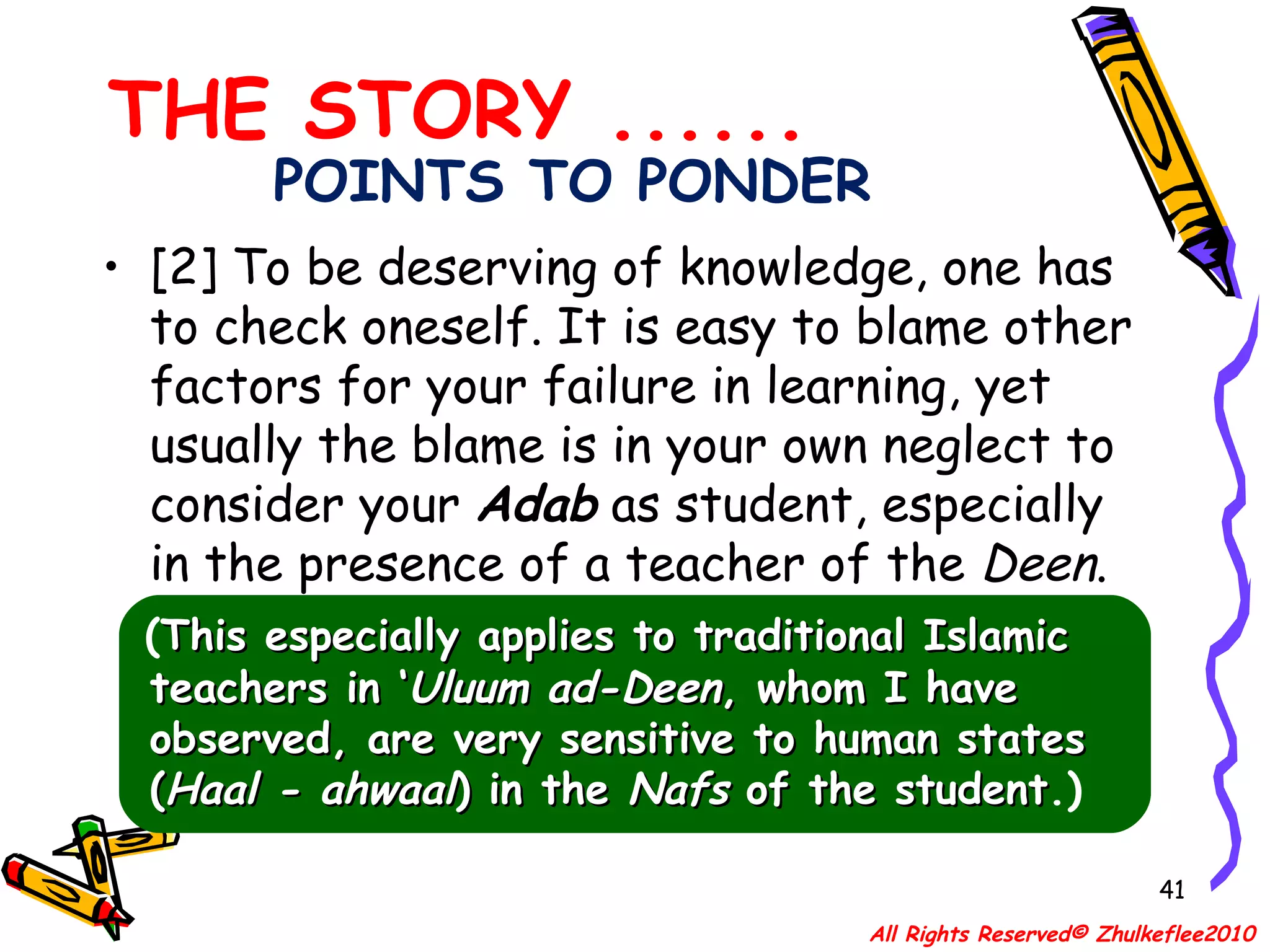 POINTS TO PONDER [2] To be deserving of knowledge, one has to check oneself. It is easy to blame other factors for your failure in learning, yet usually the blame is in your own neglect to consider your  Adab  as student, especially in the presence of a teacher of the  Deen . ( This especially applies to traditional Islamic teachers in ‘ Uluum ad-Deen , whom I have observed, are very sensitive to human states ( Haal - ahwaal ) in the  Nafs  of the student .) THE STORY ...... All Rights Reserved© Zhulkeflee2010 