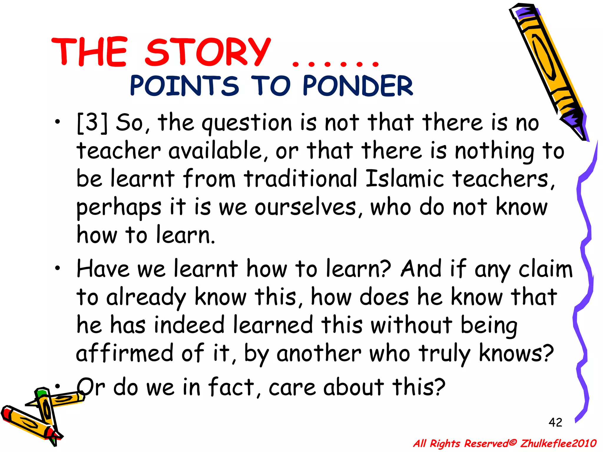 POINTS TO PONDER [3] So, the question is not that there is no teacher available, or that there is nothing to be learnt from traditional Islamic teachers, perhaps it is we ourselves, who do not know how to learn.  Have we learnt how to learn? And if any claim to already know this, how does he know that he has indeed learned this without being affirmed of it, by another who truly knows? Or do we in fact, care about this? THE STORY ...... All Rights Reserved© Zhulkeflee2010 