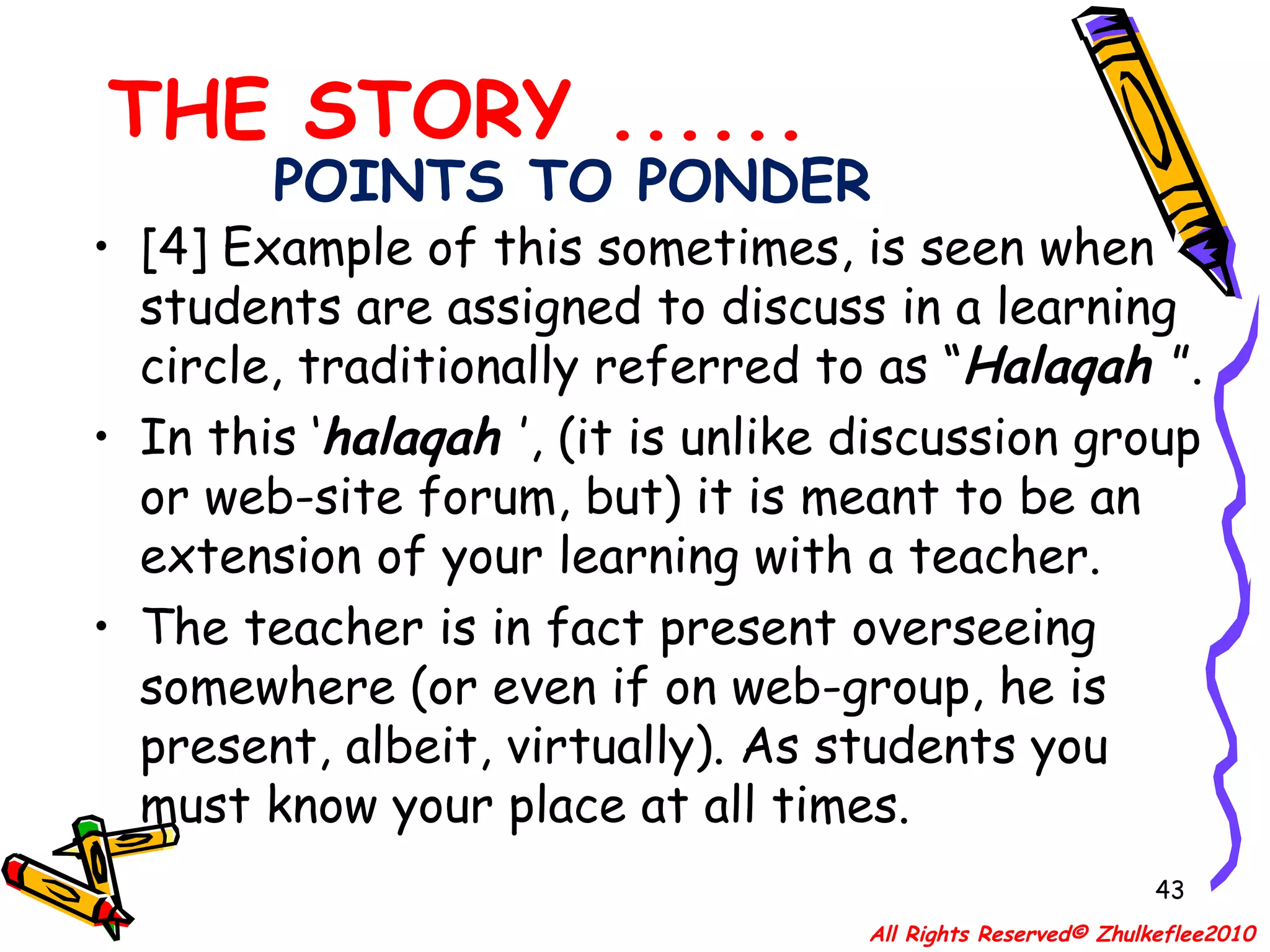 POINTS TO PONDER [4] Example of this sometimes, is seen when students are assigned to discuss in a learning circle, traditionally referred to as “ Halaqah  ”.  In this ‘ halaqah  ’, (it is unlike discussion group or web-site forum, but) it is meant to be an extension of your learning with a teacher. The teacher is in fact present overseeing somewhere (or even if on web-group, he is present, albeit, virtually). As students you must know your place at all times.  THE STORY ...... All Rights Reserved© Zhulkeflee2010 