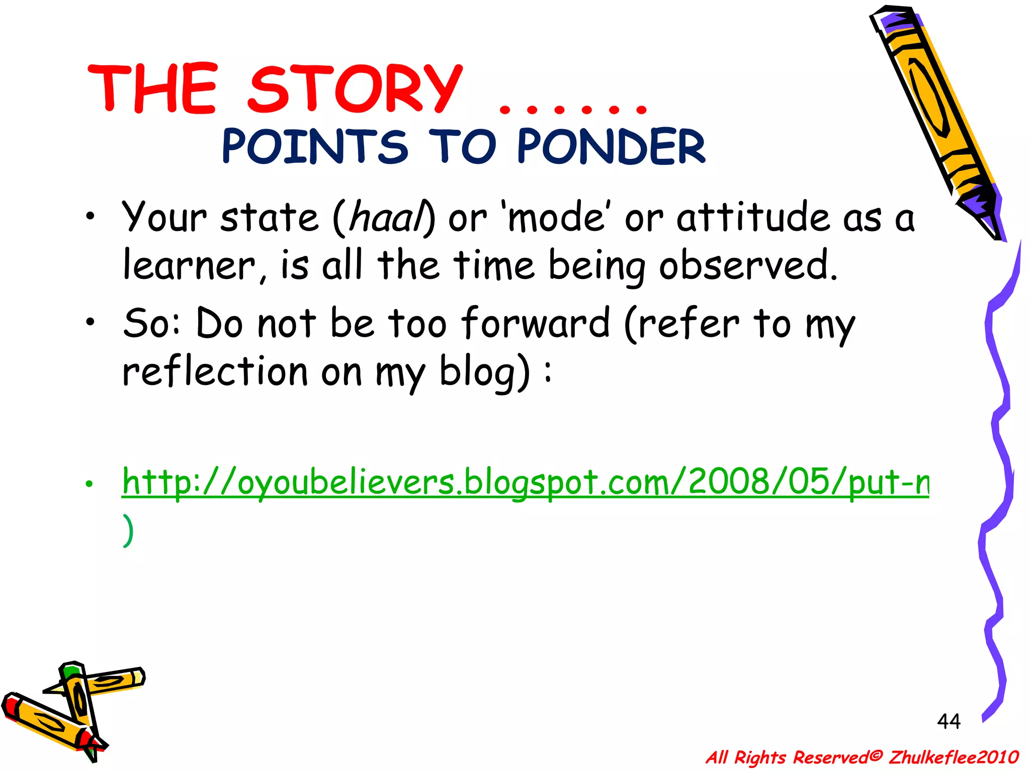 POINTS TO PONDER Your state ( haal ) or ‘mode’ or attitude as a  learner, is all the time being observed. So: Do not be too forward (refer to my reflection on my blog) :  http://oyoubelievers.blogspot.com/2008/05/put-not-yourselves-forward.html )  THE STORY ...... All Rights Reserved© Zhulkeflee2010 