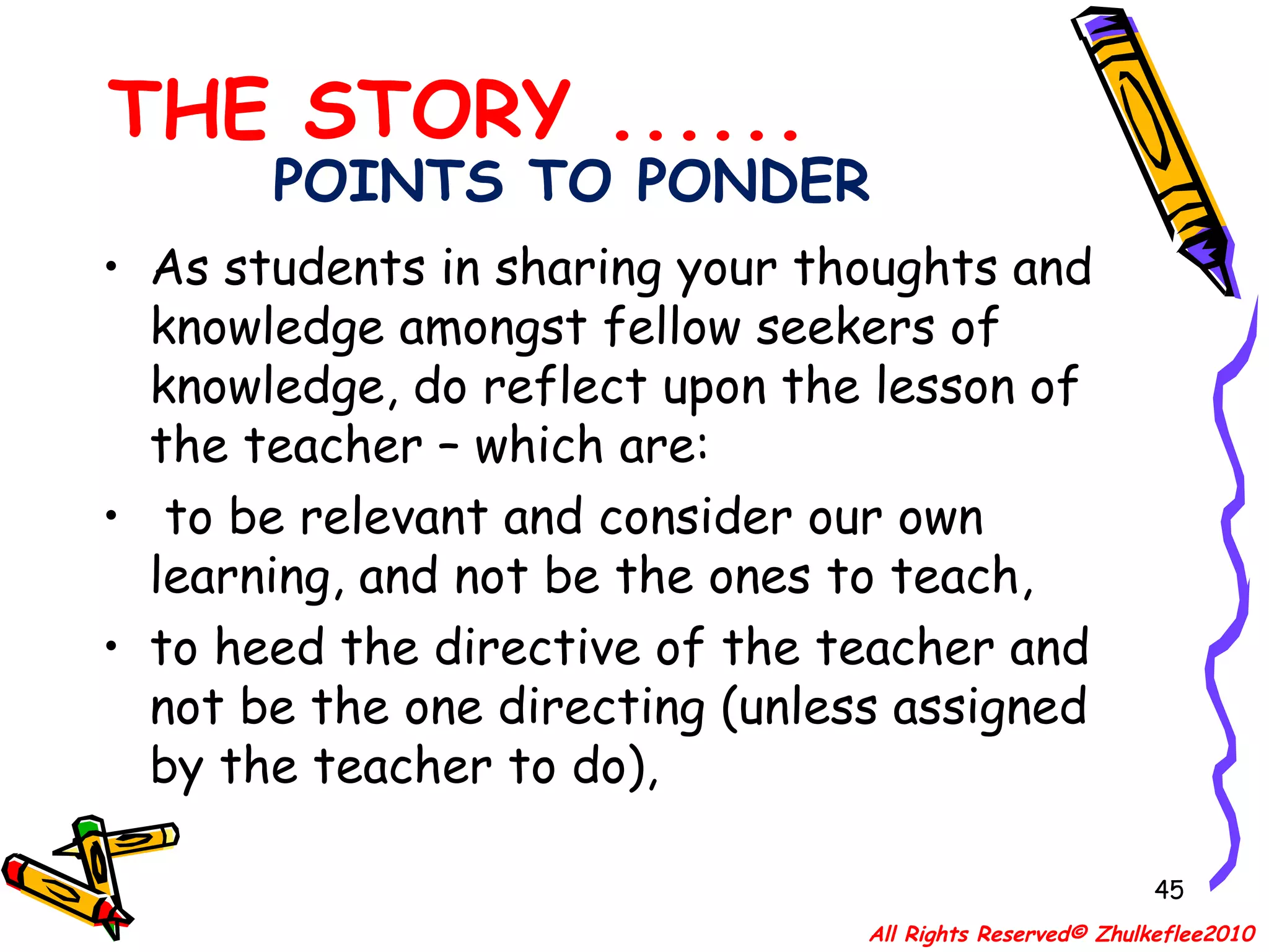 POINTS TO PONDER As students in sharing your thoughts and knowledge amongst fellow seekers of knowledge, do reflect upon the lesson of the teacher – which are: to be relevant and consider our own learning, and not be the ones to teach,  to heed the directive of the teacher and not be the one directing (unless assigned by the teacher to do),  THE STORY ...... All Rights Reserved© Zhulkeflee2010 
