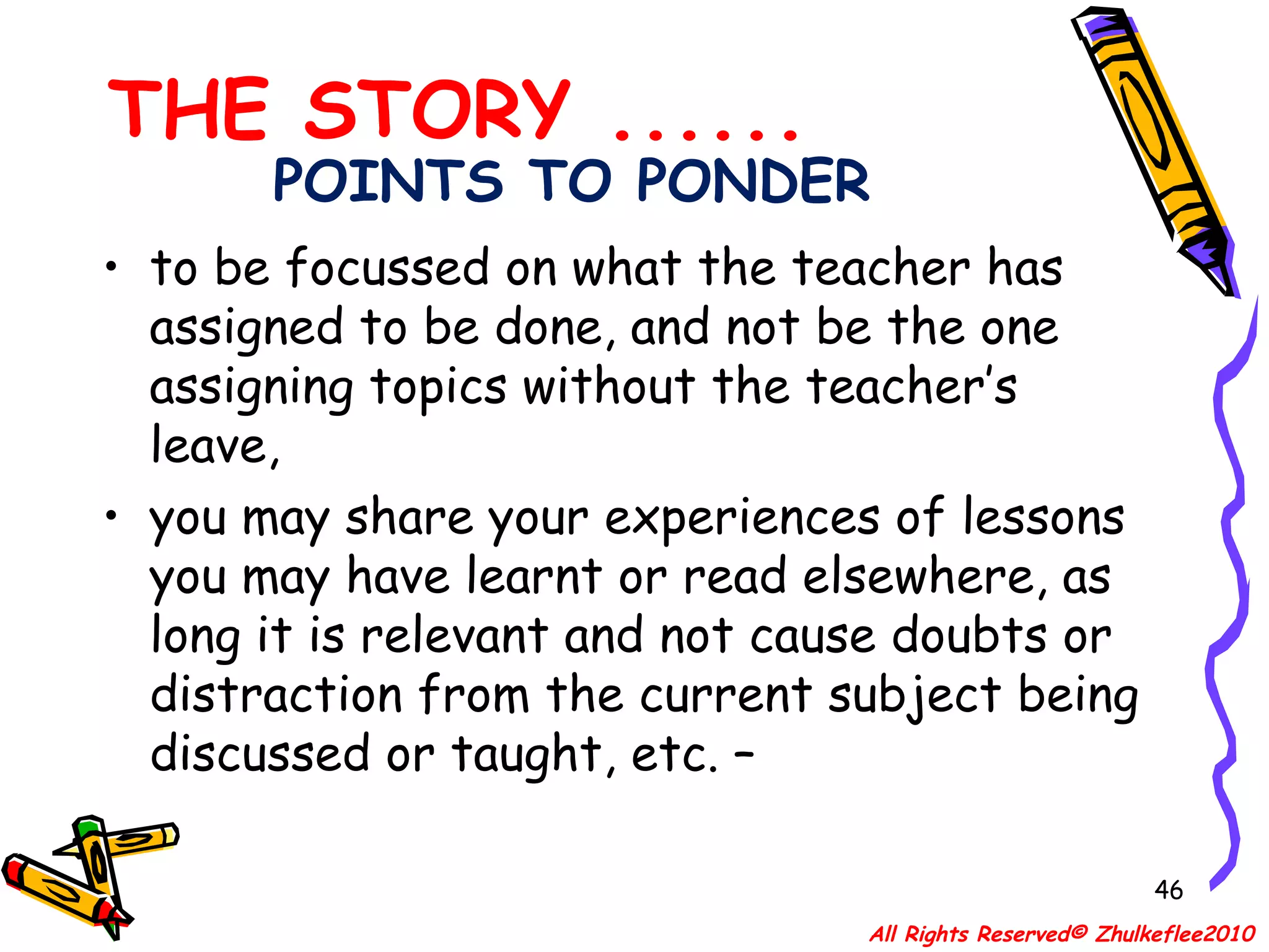 POINTS TO PONDER to be focussed on what the teacher has assigned to be done, and not be the one assigning topics without the teacher’s leave,  you may share your experiences of lessons you may have learnt or read elsewhere, as long it is relevant and not cause doubts or distraction from the current subject being discussed or taught, etc. – THE STORY ...... All Rights Reserved© Zhulkeflee2010 