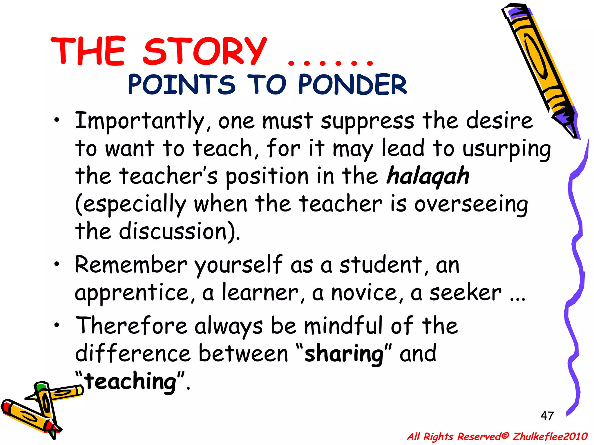 POINTS TO PONDER Importantly, one must suppress the desire to want to teach, for it may lead to usurping the teacher’s position in the  halaqah   (especially when the teacher is overseeing the discussion). Remember yourself as a student, an apprentice, a learner, a novice, a seeker ... Therefore always be mindful of the difference between “ sharing ” and “ teaching ”. THE STORY ...... All Rights Reserved© Zhulkeflee2010 