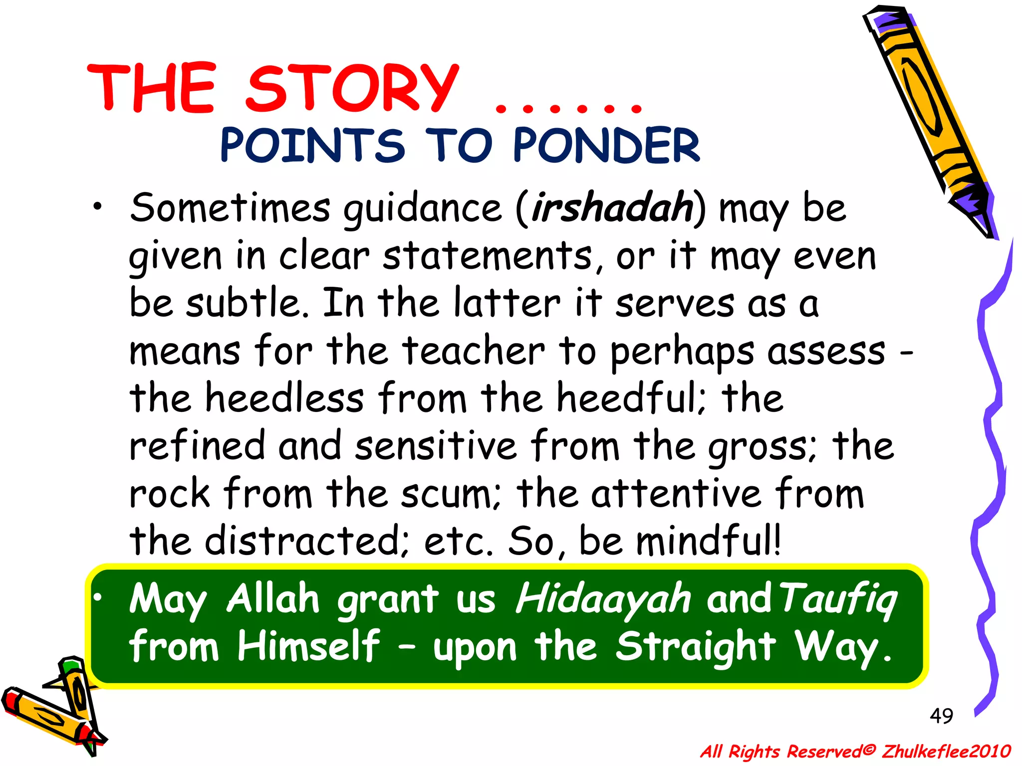 POINTS TO PONDER Sometimes guidance ( irshadah ) may be given in clear statements, or it may even be subtle. In the latter it serves as a means for the teacher to perhaps assess -the heedless from the heedful; the refined and sensitive from the gross; the rock from the scum; the attentive from the distracted; etc. So, be mindful!  May Allah grant us  Hidaayah  and Taufiq  from Himself – upon the Straight Way. THE STORY ...... All Rights Reserved© Zhulkeflee2010 