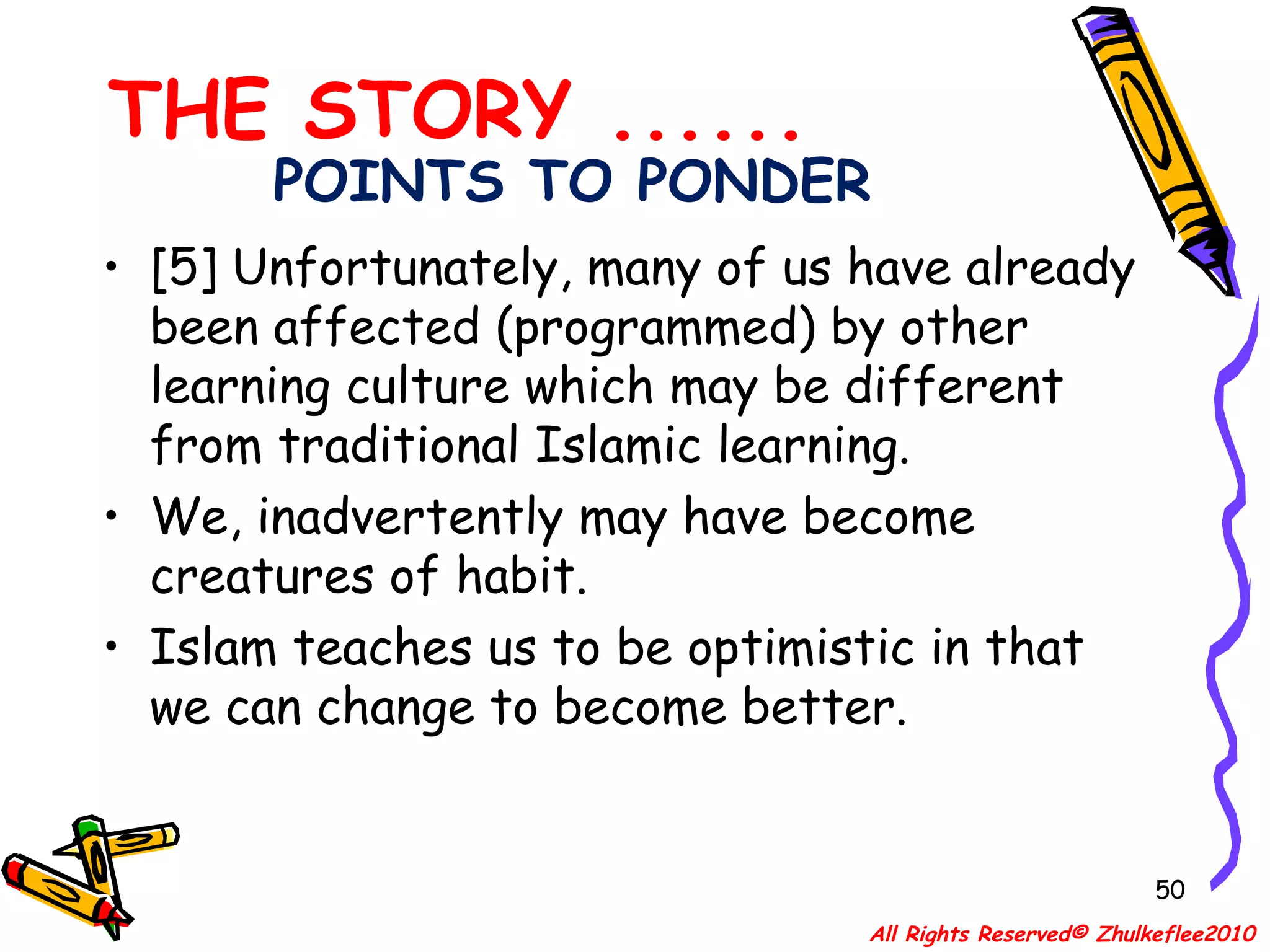 POINTS TO PONDER [5] Unfortunately, many of us have already been affected (programmed) by other learning culture which may be different from traditional Islamic learning.  We, inadvertently may have become creatures of habit.  Islam teaches us to be optimistic in that we can change to become better.  THE STORY ...... All Rights Reserved© Zhulkeflee2010 