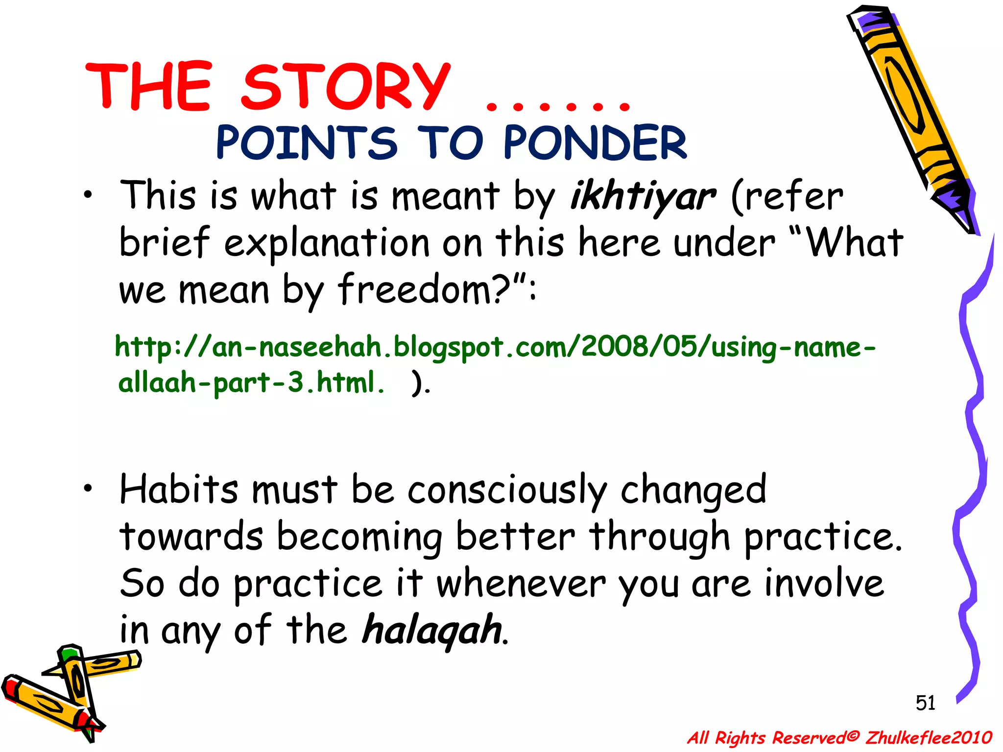 POINTS TO PONDER This is what is meant by  ikhtiyar  (refer brief explanation on this here under “What we mean by freedom?”:  http://an-naseehah.blogspot.com/2008/05/using-name-allaah-part-3.html.   ).  Habits must be consciously changed towards becoming better through practice. So do practice it whenever you are involve in any of the  halaqah .  THE STORY ...... All Rights Reserved© Zhulkeflee2010 