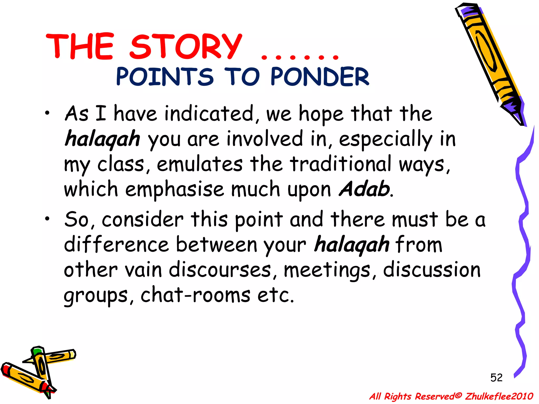 POINTS TO PONDER As I have indicated, we hope that the  halaqah   you are involved in, especially in my class, emulates the traditional ways, which emphasise much upon  Adab .  So, consider this point and there must be a difference between your  halaqah  from other vain discourses, meetings, discussion groups, chat-rooms etc.   THE STORY ...... All Rights Reserved© Zhulkeflee2010 