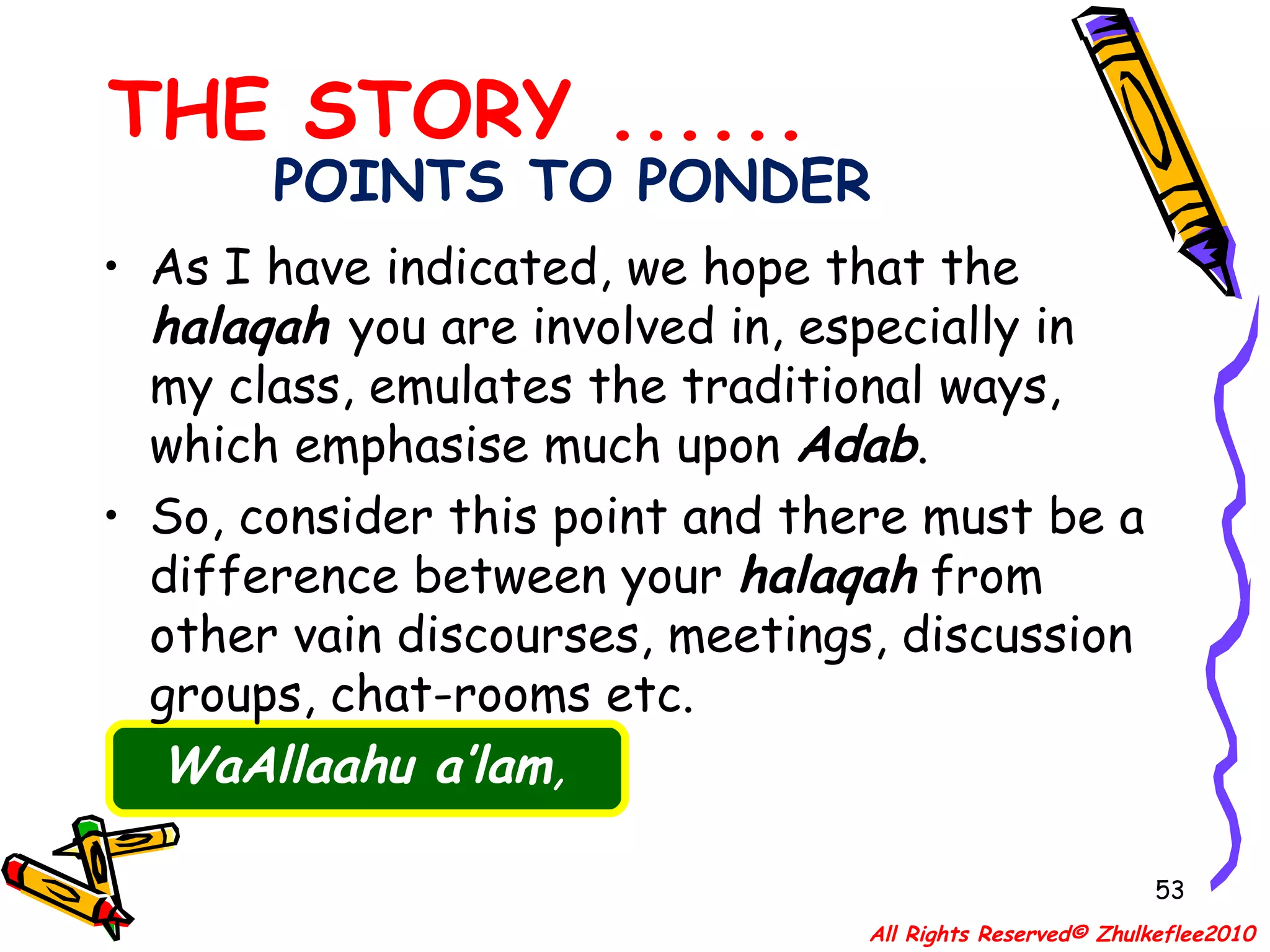 POINTS TO PONDER As I have indicated, we hope that the  halaqah   you are involved in, especially in my class, emulates the traditional ways, which emphasise much upon  Adab .  So, consider this point and there must be a difference between your  halaqah  from other vain discourses, meetings, discussion groups, chat-rooms etc.    WaAllaahu a’lam , THE STORY ...... All Rights Reserved© Zhulkeflee2010 