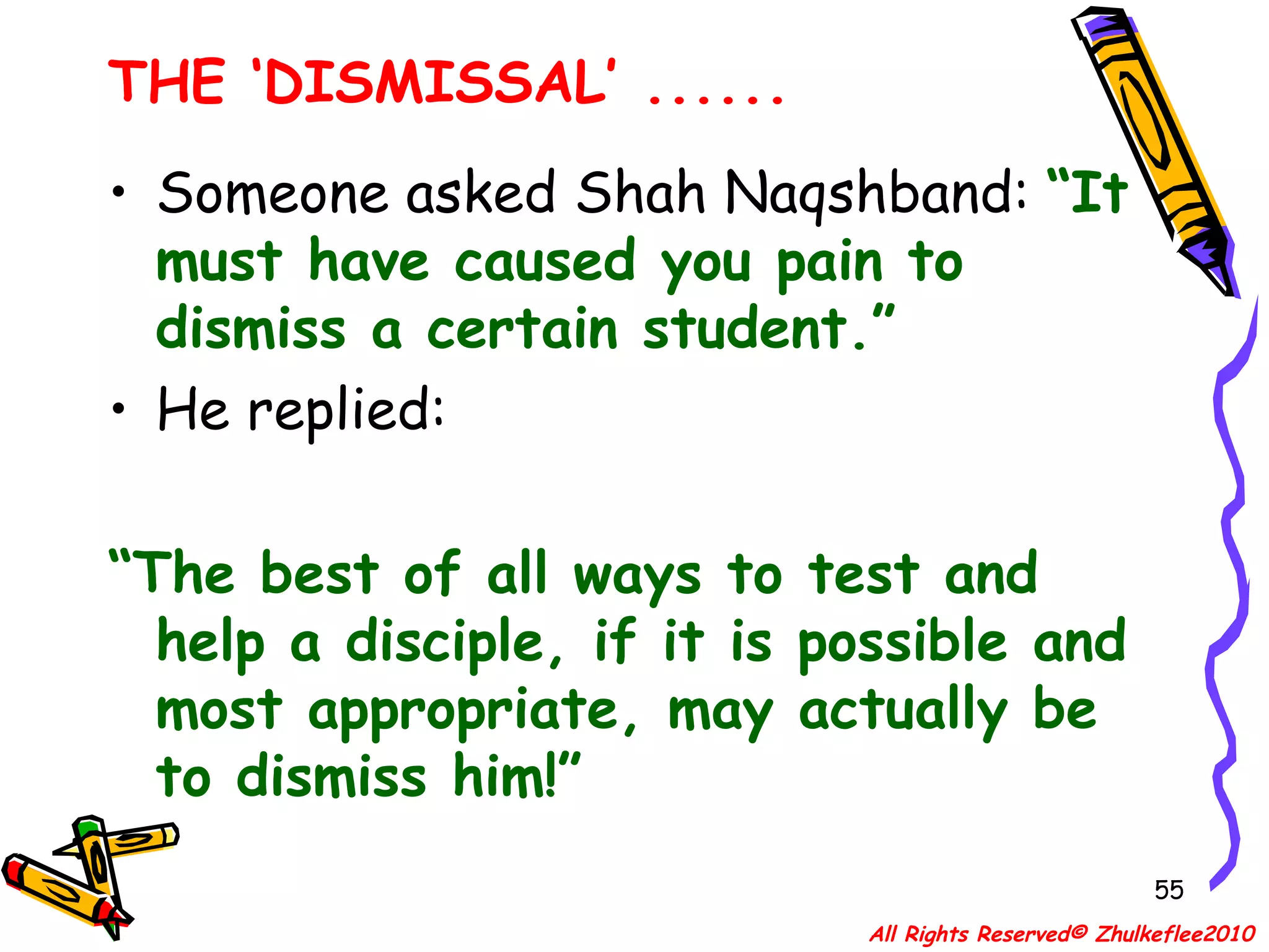 THE ‘DISMISSAL’ ...... Someone asked Shah Naqshband:  “It must have caused you pain to dismiss a certain student.” He replied: “ The best of all ways to test and help a disciple, if it is possible and most appropriate, may actually be to dismiss him!” All Rights Reserved© Zhulkeflee2010 