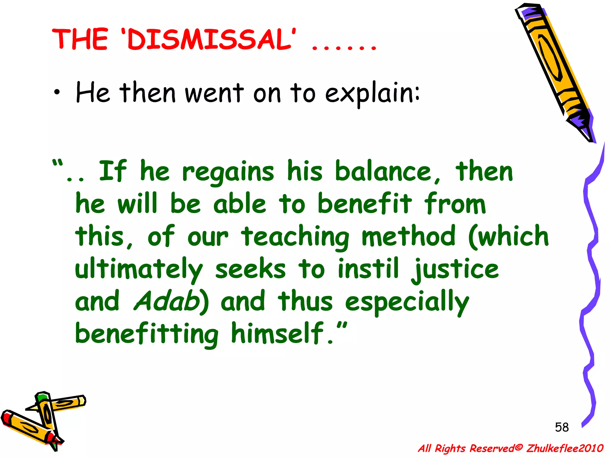 He then went on to explain: “ .. If he regains his balance, then he will be able to benefit from this, of our teaching method (which ultimately seeks to instil justice  and  Adab ) and thus especially benefitting himself.” THE ‘DISMISSAL’ ...... All Rights Reserved© Zhulkeflee2010 