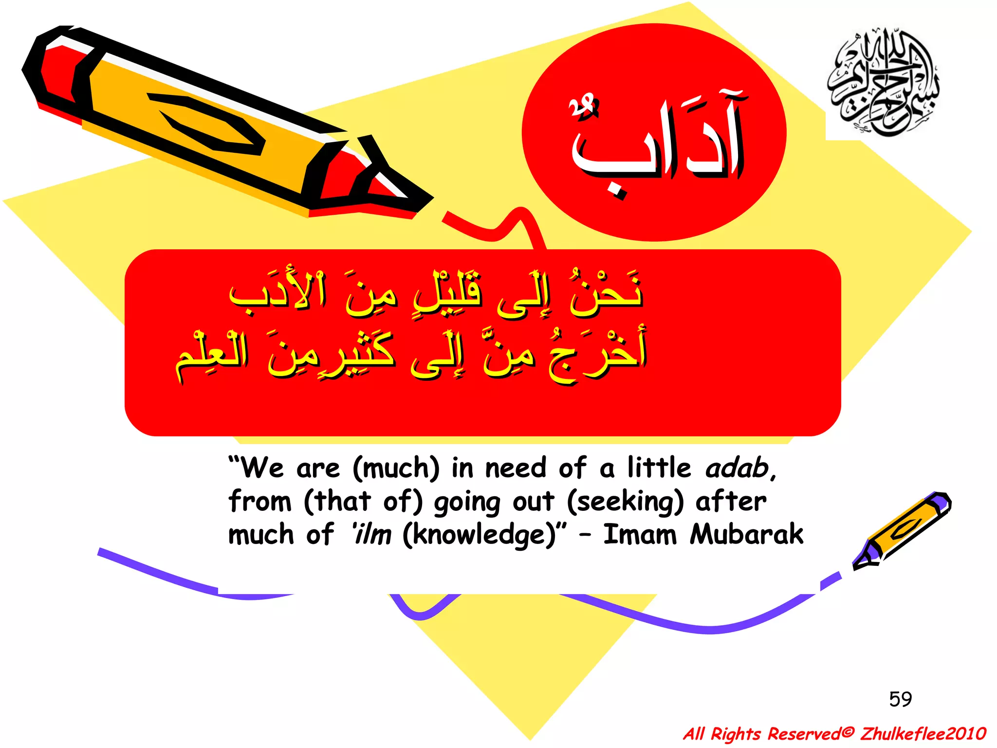 “ We are (much) in need of a little  adab , from (that of) going out (seeking) after much of  ‘ilm  (knowledge)” – Imam Mubarak نَحْنُ إِلَى قَلِيْلٍ مِنَ اْلأَدَب  أخْرَجُ مِنَّ إِلَى كَثِيرٍمِنَ الْعِلْم   All Rights Reserved© Zhulkeflee2010 آدَابٌ 