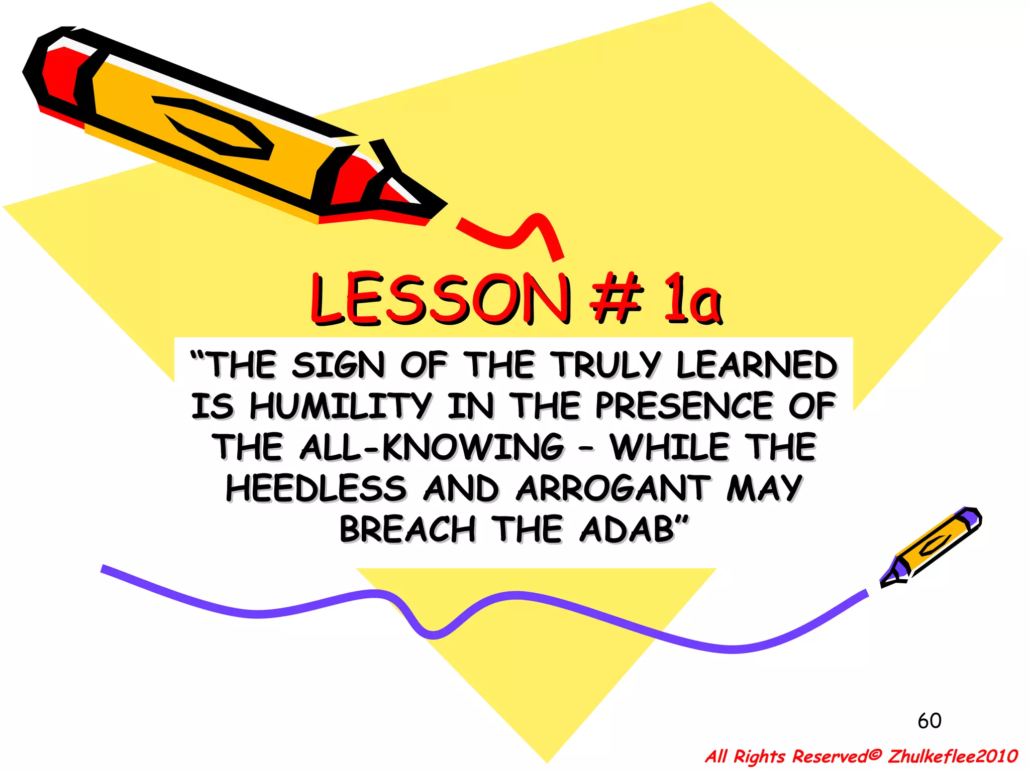 LESSON # 1a “ THE SIGN OF THE TRULY LEARNED IS HUMILITY IN THE PRESENCE OF THE ALL-KNOWING – WHILE THE HEEDLESS AND ARROGANT MAY BREACH THE ADAB” All Rights Reserved© Zhulkeflee2010 
