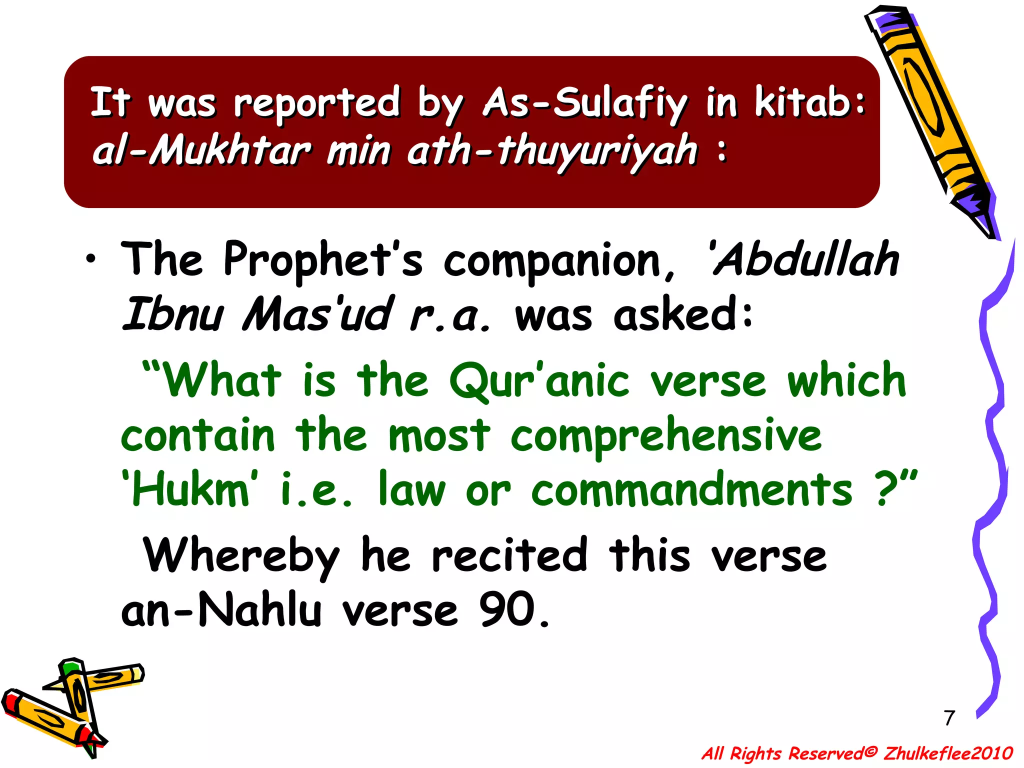 It was reported by As-Sulafiy in kitab:  al-Mukhtar min ath-thuyuriyah  : The Prophet’s companion,  ‘Abdullah Ibnu Mas‘ud r.a.  was asked: “ What is the Qur’anic verse which contain the most comprehensive ‘Hukm’ i.e. law or commandments ?” Whereby he recited this verse an-Nahlu verse 90. All Rights Reserved© Zhulkeflee2010 