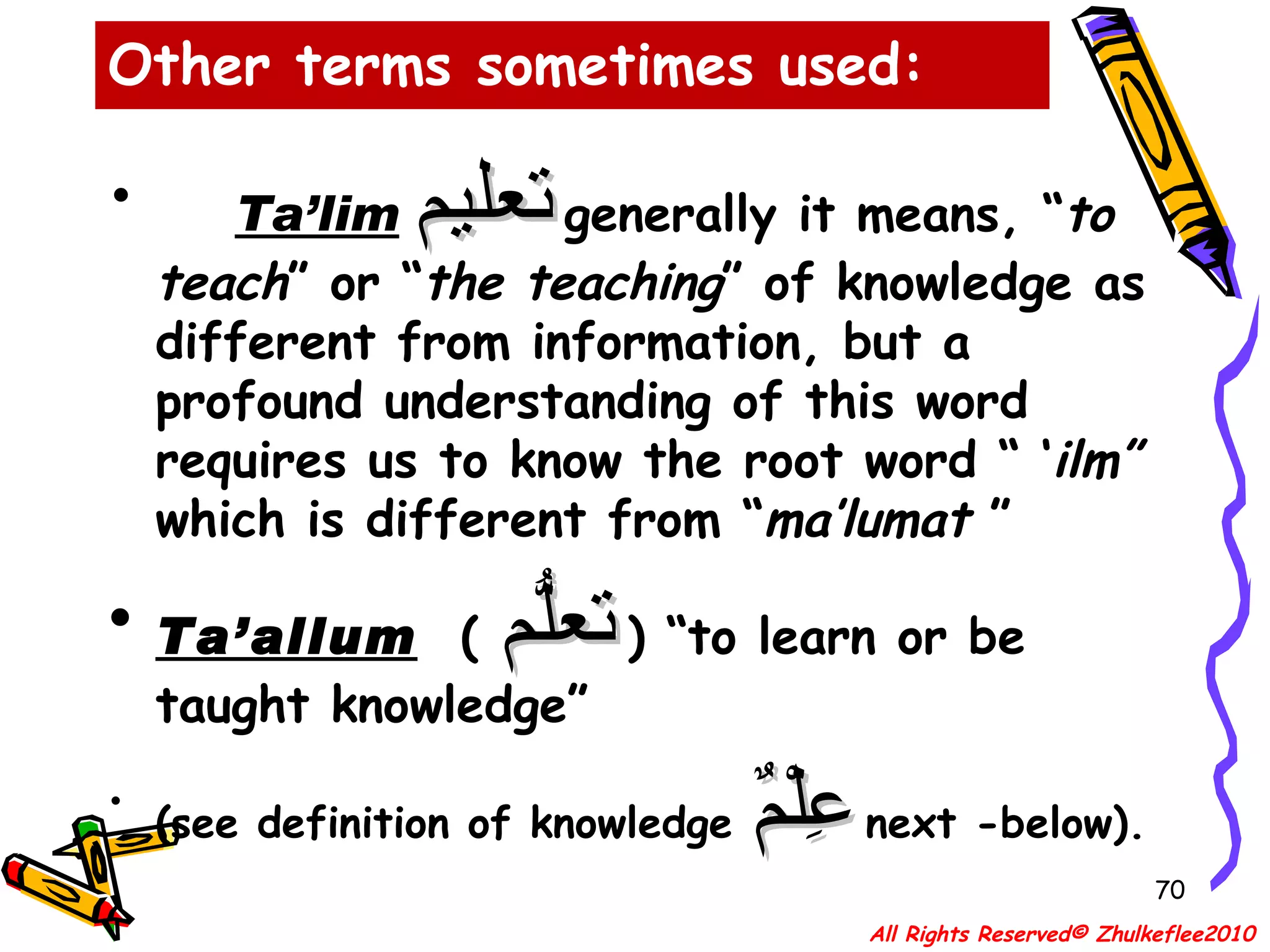 Ta’lim   تعليم   generally it means, “ to teach ” or “ the teaching ” of knowledge as different from information, but a profound understanding of this word requires us to know the root word “ ‘ ilm”   which is different from “ ma’lumat  ” Ta’allum   (  تعلُّم   ) “to learn or be taught knowledge” (see definition of knowledge  عِلْمٌ   next -below). Other terms sometimes used: All Rights Reserved© Zhulkeflee2010 