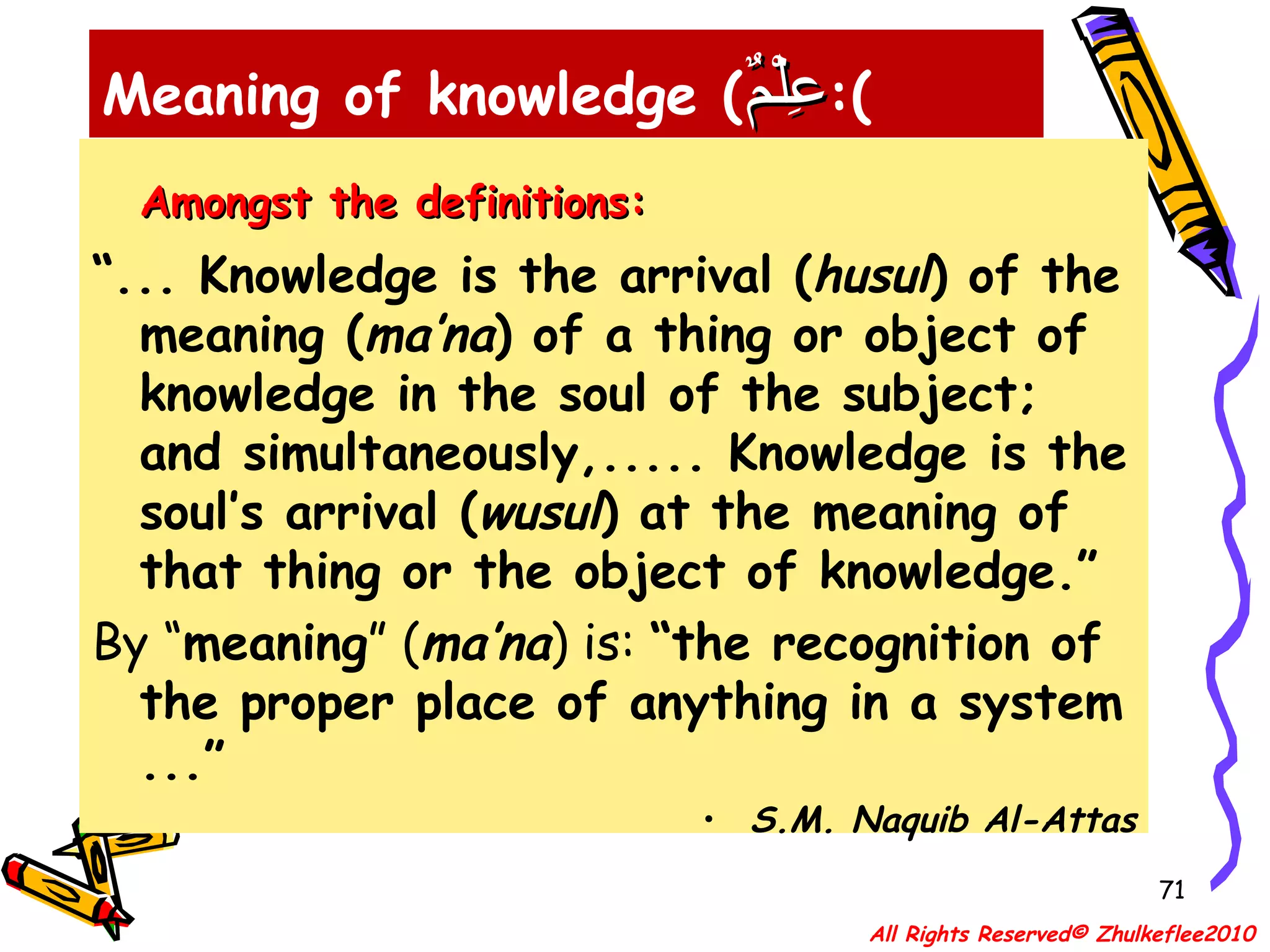 Amongst the definitions: “ ... Knowledge is the arrival ( husul ) of the meaning ( ma’na ) of a thing or object of knowledge in the soul of the subject; and simultaneously,..... Knowledge is the soul’s arrival ( wusul ) at the meaning of that thing or the object of knowledge.” By “ meaning ” ( ma’na ) is:  “the recognition of the proper place of anything in a system ...” S.M. Naquib Al-Attas Meaning of knowledge ( عِلْمٌ ): All Rights Reserved© Zhulkeflee2010 
