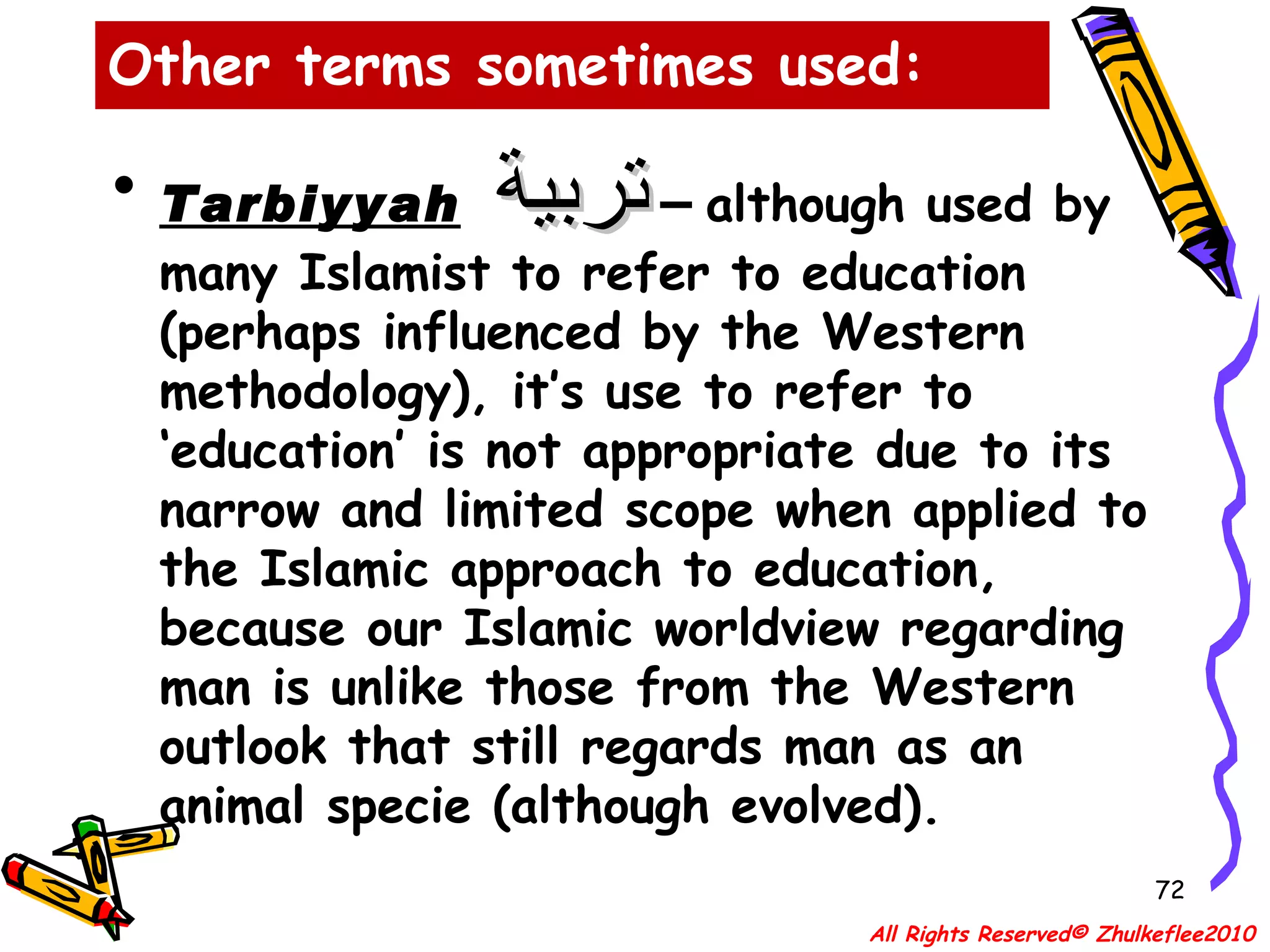Tarbiyyah   تربية  –  although used by many Islamist to refer to education (perhaps influenced by the Western methodology), it’s use to refer to ‘education’ is not appropriate due to its narrow and limited scope when applied to the Islamic approach to education, because our Islamic worldview regarding man is unlike those from the Western outlook that still regards man as an animal specie (although evolved). Other terms sometimes used: All Rights Reserved© Zhulkeflee2010 
