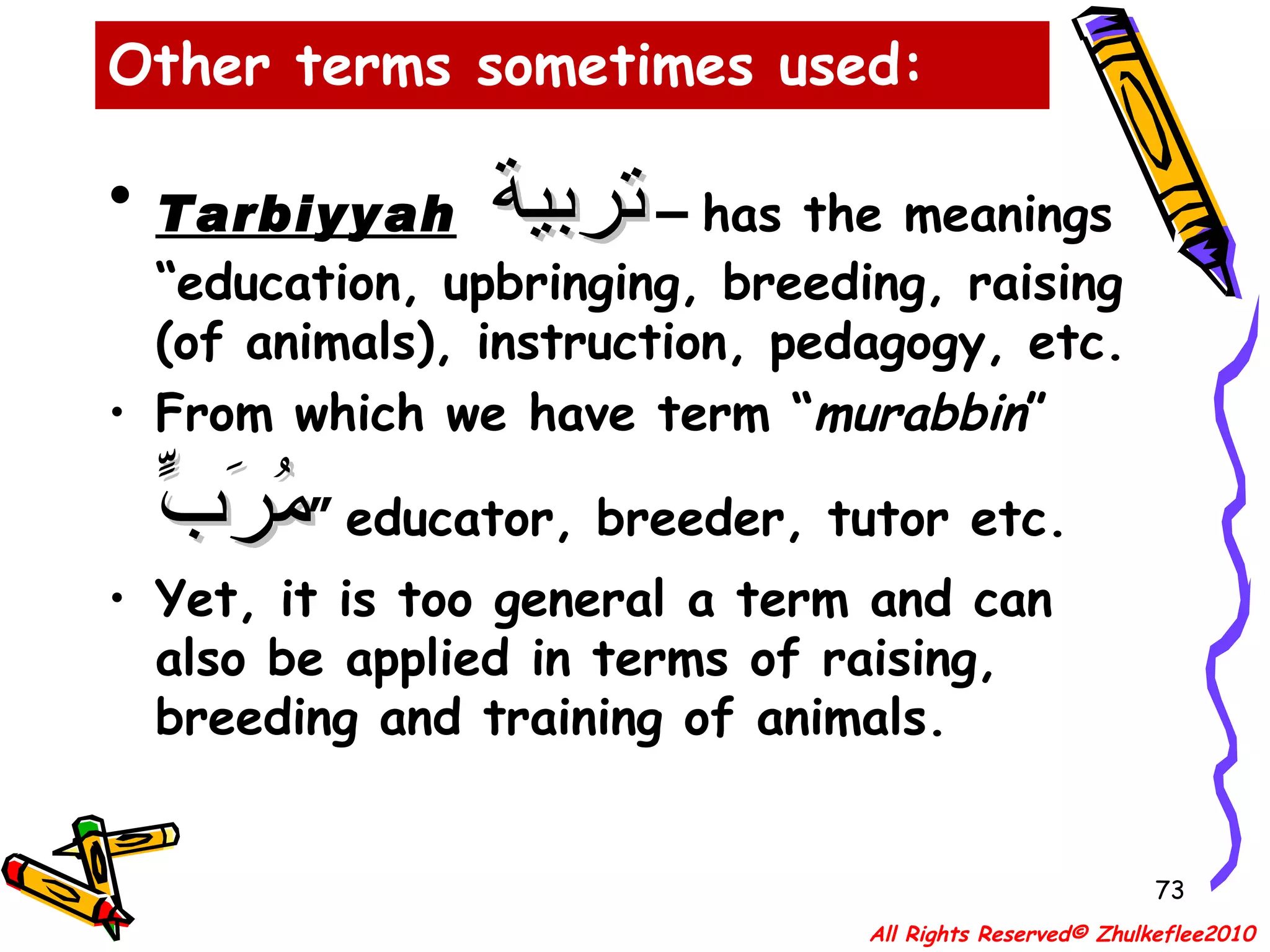 Other terms sometimes used: Tarbiyyah   تربية  –  has the meanings “education, upbringing, breeding, raising (of animals), instruction, pedagogy, etc.  From which we have term “ murabbin ”  مُرَبٍّ  “ educator, breeder, tutor etc. Yet, it is too general a term and can also be applied in terms of raising, breeding and training of animals.  All Rights Reserved© Zhulkeflee2010 