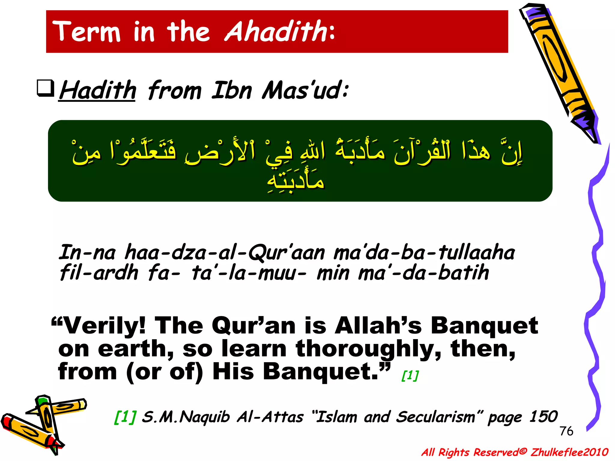 Term in the  Ahadith : Hadith  from Ibn Mas’ud: إِنَّ هذَا اْلقُرْآنَ مَأْدَبَةُ اللهِ فِيْ اْلأَرْضِ فَتَعَلَّمُوْا مِنْ مَأْدَبَتِهِ   In-na haa-dza-al-Qur’aan ma’da-ba-tullaaha fil-ardh fa- ta’-la-muu- min ma’-da-batih  “ Verily! The Qur’an is Allah’s Banquet on earth, so learn thoroughly, then, from (or of) His Banquet.”   [1] [1]  S.M.Naquib Al-Attas “Islam and Secularism” page 150 All Rights Reserved© Zhulkeflee2010 