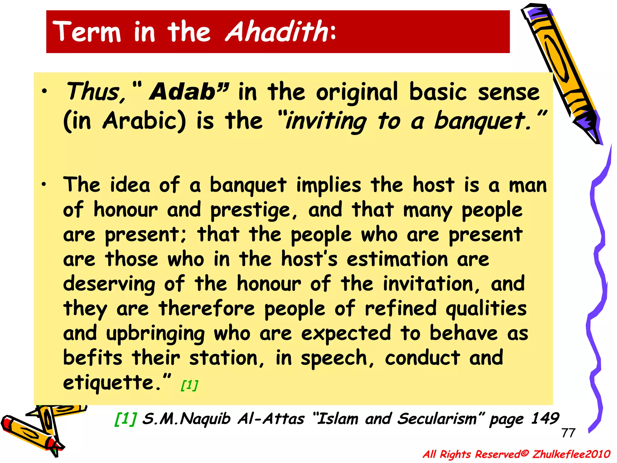 Thus,“  Adab”   in the original basic sense (in Arabic) is the  “inviting to a banquet.”  The idea of a banquet implies the host is a man of honour and prestige, and that many people are present; that the people who are present are those who in the host’s estimation are deserving of the honour of the invitation, and they are therefore people of refined qualities and upbringing who are expected to behave as befits their station, in speech, conduct and etiquette.”  [1] [1]  S.M.Naquib Al-Attas “Islam and Secularism” page 149 Term in the  Ahadith : All Rights Reserved© Zhulkeflee2010 