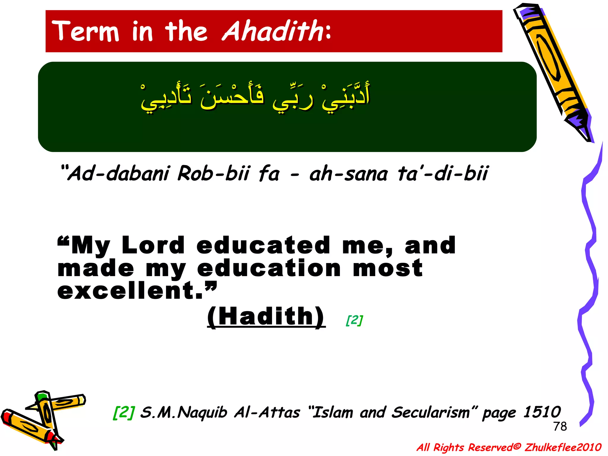 أَدَّبَنِيْ رَبِّي فَأَحْسَنَ تَأْدِبِيْ “ Ad-dabani Rob-bii fa - ah-sana ta’-di-bii  “ My Lord educated me, and made my education most excellent.”  (Hadith)   [2 ] [2]  S.M.Naquib Al-Attas “Islam and Secularism” page 1510 Term in the  Ahadith : All Rights Reserved© Zhulkeflee2010 